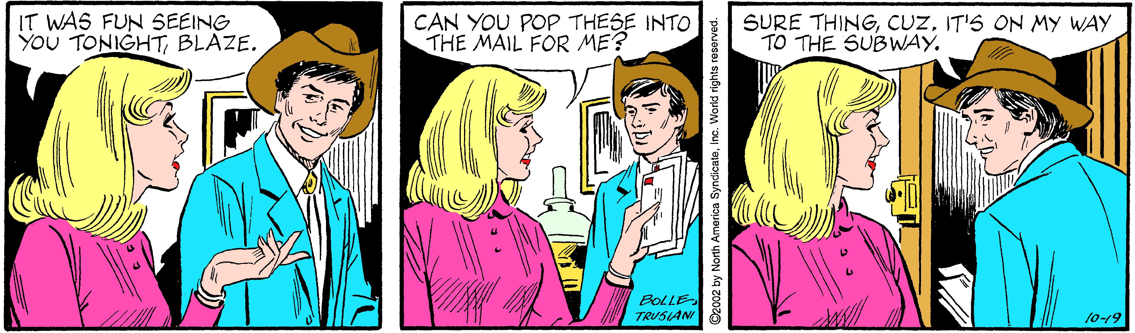 Cartoon OCR: IT WAS FUN SEEING YOU TONIGHTBLAZE. CAN YOU POP THESE INTO THE MAIL FOR ME? SURE THINGIT'S ON MY WAY TO THE SUBWAY. BOLLE TRUSIANI 10-19 ©2002 by North America SyndicateInc. World rights reserved. IT WAS FUN SEEING YOU TONIGHTBLAZE. CAN YOU POP THESE INTO THE MAIL FOR ME? SURE THINGIT'S ON MY WAY TO THE SUBWAY. BOLLE TRUSIANI 10-19 ©2002 by North America SyndicateInc. World rights reserved.
