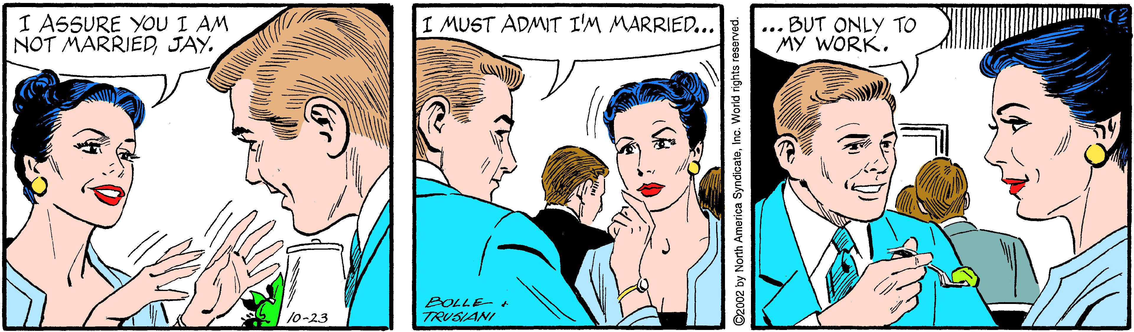 Sharing OCR: I A5SURE YOU I AM NOT MARRIEDJAY. I MUST ADMIT I'M MARRIED... BUT ONLY TO MY WORK. ... BOLLE- + TRUSIANI 10-23 ©2002 by North America SyndicateInc. World rights reseorved. I A5SURE YOU I AM NOT MARRIEDJAY. I MUST ADMIT I'M MARRIED... BUT ONLY TO MY WORK. ... BOLLE- + TRUSIANI 10-23 ©2002 by North America SyndicateInc. World rights reseorved.