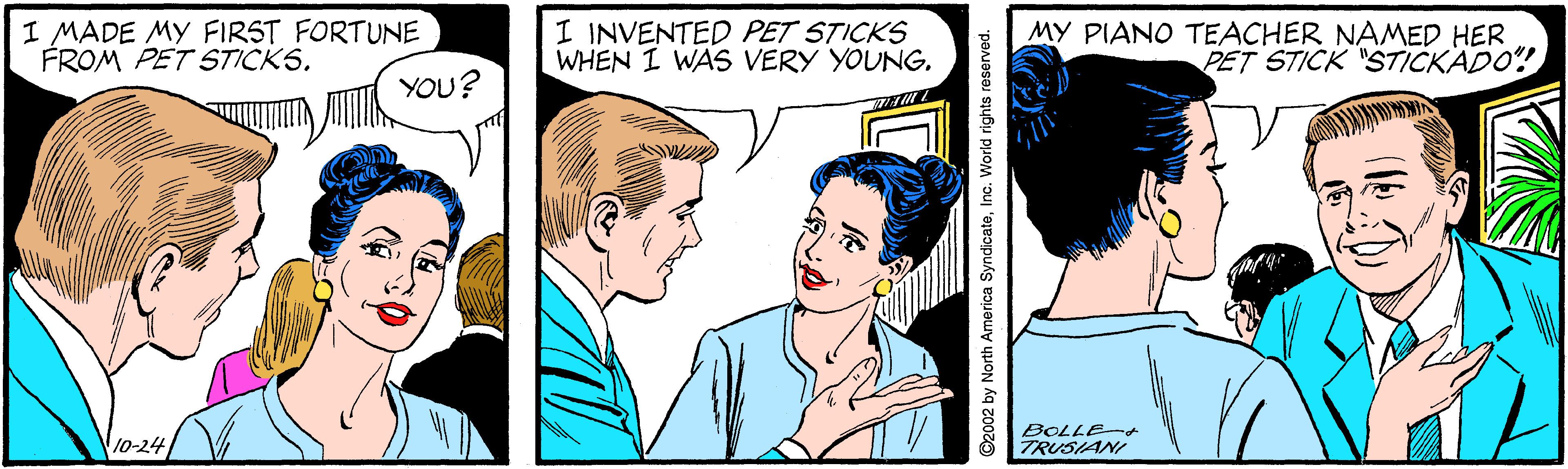 Human OCR: I MADE MY FIRST FORTUNE FROM PET STICKS. I INVENTED PET STICKS WHEN I WAS VERY YOUNG. MY PIANO TEACHER NAMED HER PET STICK "STICKADO! YOU? BOLLE-+ 10-24 TRUSIANI ©2002 by North America SyndicateInc. World rights re I MADE MY FIRST FORTUNE FROM PET STICKS. I INVENTED PET STICKS WHEN I WAS VERY YOUNG. MY PIANO TEACHER NAMED HER PET STICK "STICKADO! YOU? BOLLE-+ 10-24 TRUSIANI ©2002 by North America SyndicateInc. World rights re
