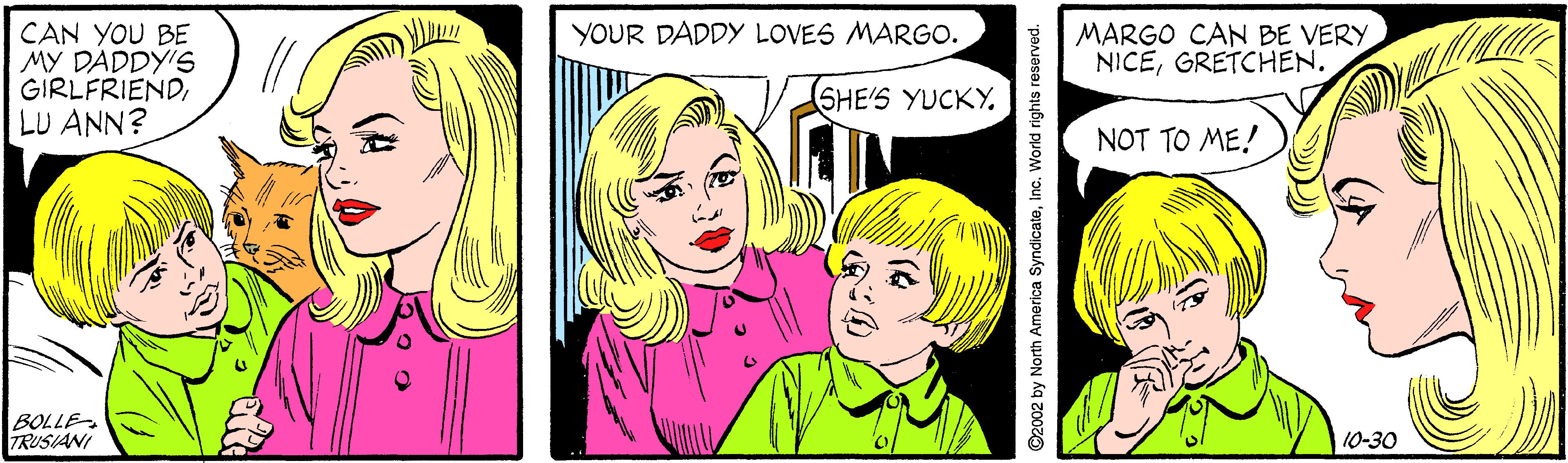 Organism OCR: MARGO CAN BE VERYGRETCHEN. CAN YOU BE MY DADDY'S GIRLFRIENDLU ANN? YOUR DADDY LOVES MARGO. SHE'S YUCKY. NOT TO ME! BOLLE TRUSIANI 10-30 2002 by North America SyndicateInc. World rights reserved. MARGO CAN BE VERYGRETCHEN. CAN YOU BE MY DADDY'S GIRLFRIENDLU ANN? YOUR DADDY LOVES MARGO. SHE'S YUCKY. NOT TO ME! BOLLE TRUSIANI 10-30 2002 by North America SyndicateInc. World rights reserved.