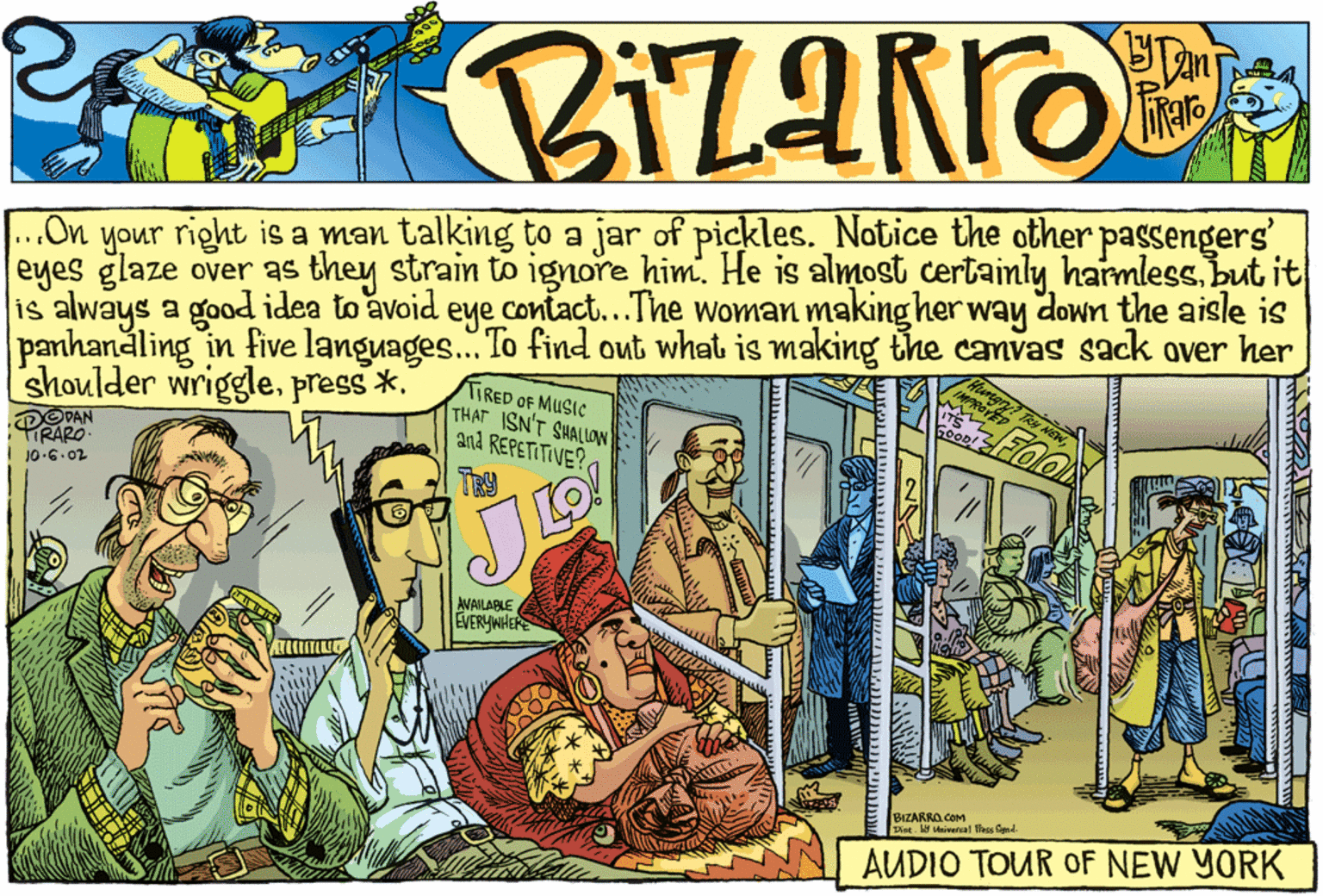 Art OCR: ..On your right is a man talking to a jar of pickles. Notice the other passengers' eyes glaze over as they strain to ignore him. He is almost certainly harmless. but it is always a good idea to avoid eye contact..The woman making her way down the aisle is 1 panhandling in five languages... To find out what is making the canvas sack over her shoulder wriggle.press *. TIRED OF MUSIC THAT ISN'T SHALLN and REPETITIVE?TR J0.6.02 AVAILABLE EVERYWHERE BIZARRO.COM Dint. Hniversal lles Sand AUDIO TOUR OF NEW YORK ..On your right is a man talking to a jar of pickles. Notice the other passengers' eyes glaze over as they strain to ignore him. He is almost certainly harmless. but it is always a good idea to avoid eye contact..The woman making her way down the aisle is 1 panhandling in five languages... To find out what is making the canvas sack over her shoulder wriggle.press *. TIRED OF MUSIC THAT ISN'T SHALLN and REPETITIVE?TR J0.6.02 AVAILABLE EVERYWHERE BIZARRO.COM Dint. Hniversal lles Sand AUDIO TOUR OF NEW YORK