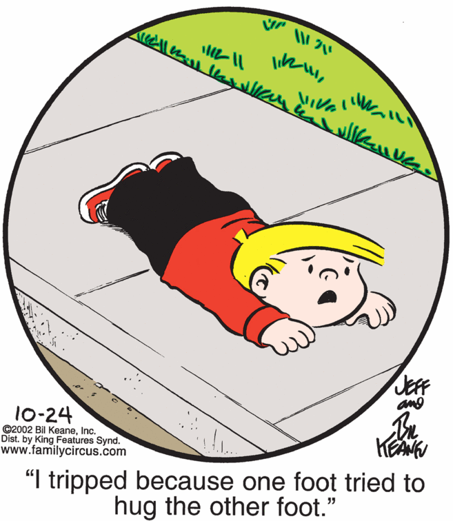 Circle OCR: JEFF ang 10-24 ©2002 Bil KeaneInc. Dist. by King Features Synd. www.familycircus.com "I tripped because one foot tried to hug the other foot." JEFF ang 10-24 ©2002 Bil KeaneInc. Dist. by King Features Synd. www.familycircus.com "I tripped because one foot tried to hug the other foot."