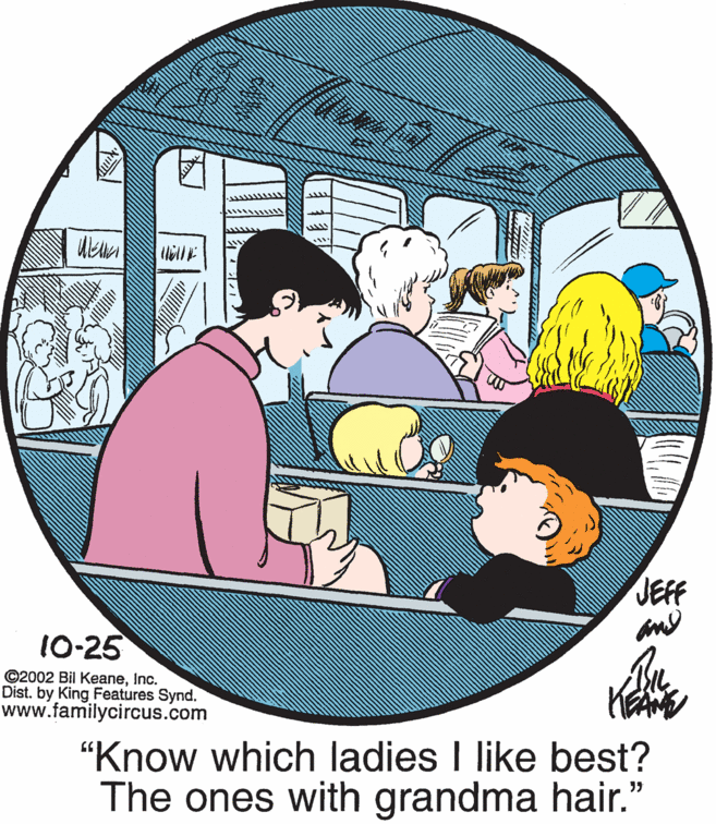 Happy OCR: JEFF 10-25 ©2002 Bil KeaneInc. Dist. by King Features Synd. www.familycircus.com "Know which ladies I like best? The ones with grandma hair." JEFF 10-25 ©2002 Bil KeaneInc. Dist. by King Features Synd. www.familycircus.com "Know which ladies I like best? The ones with grandma hair."