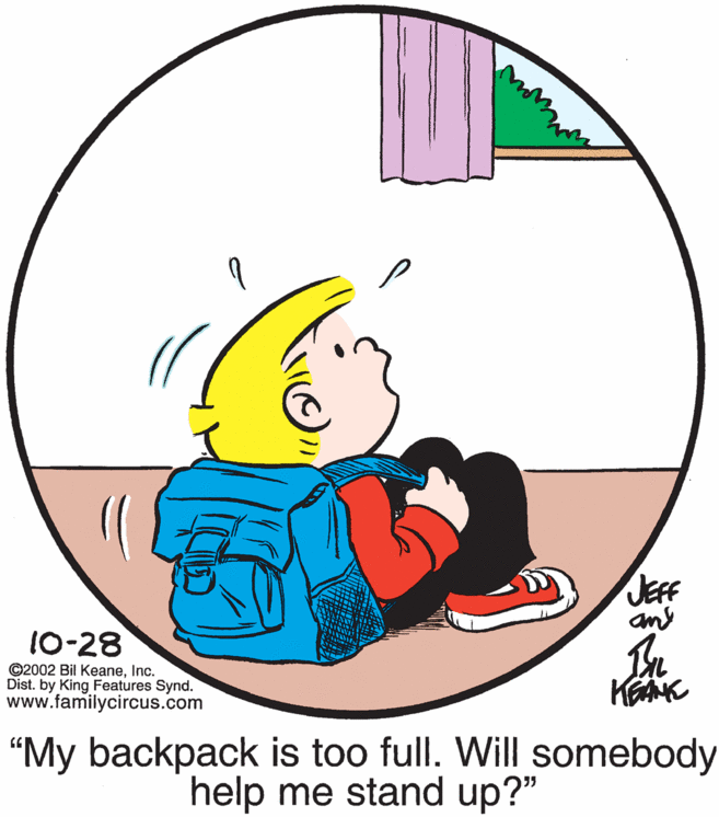 Graphics OCR: JEFF any 10-28 ©2002 Bil KeaneInc. Dist. by King Features Synd. www.familycircus.com "My backpack is too full. Will somebody help me stand up?" JEFF any 10-28 ©2002 Bil KeaneInc. Dist. by King Features Synd. www.familycircus.com "My backpack is too full. Will somebody help me stand up?"