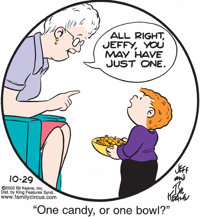 Organism OCR: ALL RIGHTYOU MAY HAVE JUST ONE. JEF 10-29 ©2002 Bil KeaneInc. Dist. by King Features Synd. www.familycircus.com "One candyor one bowl?" ALL RIGHTYOU MAY HAVE JUST ONE. JEF 10-29 ©2002 Bil KeaneInc. Dist. by King Features Synd. www.familycircus.com "One candyor one bowl?"