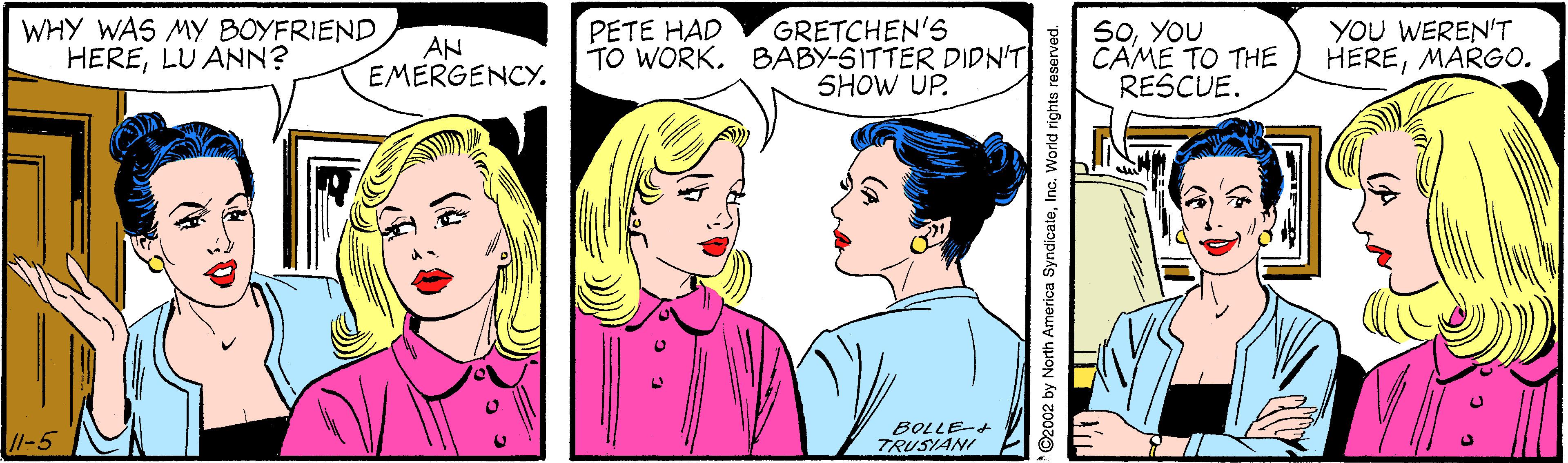 Organism OCR: WHY WAS My BOYFRIEND HERELU ANN? GRETCHEN'S TO WORK. BABY-SITTER DIDN'T SHOW UP. S0YOU CAME TO THE RESCUE. YOU WEREN'T HEREMARGO. PETE HAD AN EMERGENCY. /I-5 BOLLE-+ TRUSIANI ©2002 by North America SyndicateInc. World rights reserved WHY WAS My BOYFRIEND HERELU ANN? GRETCHEN'S TO WORK. BABY-SITTER DIDN'T SHOW UP. S0YOU CAME TO THE RESCUE. YOU WEREN'T HEREMARGO. PETE HAD AN EMERGENCY. /I-5 BOLLE-+ TRUSIANI ©2002 by North America SyndicateInc. World rights reserved