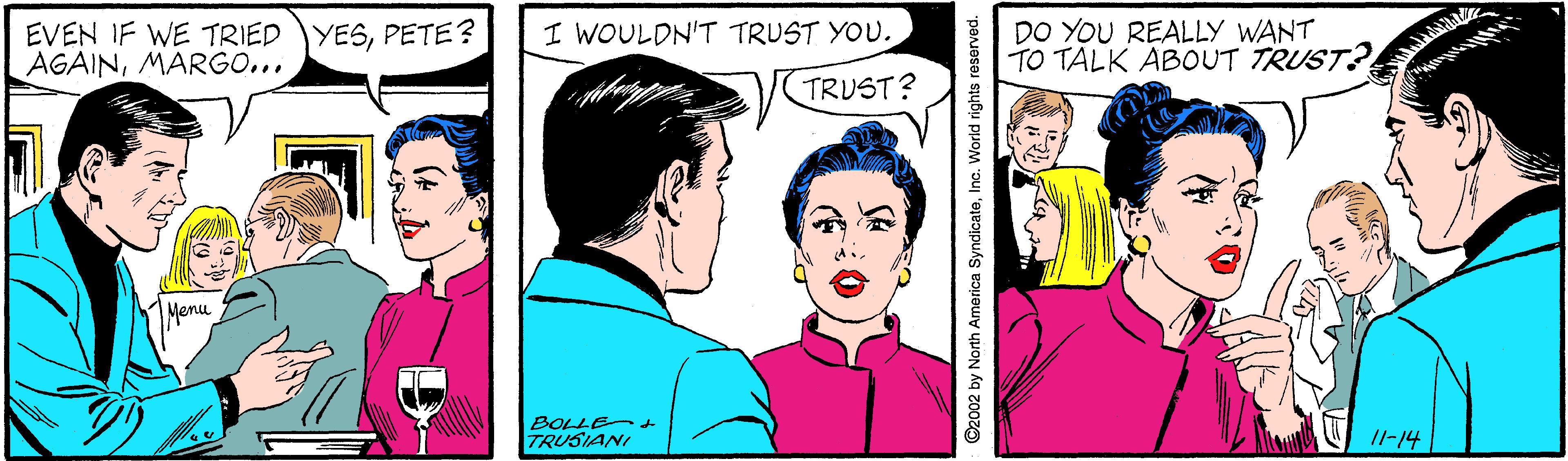 Happy Faces (1) OCR: EVEN IF WE TRIED YESPETE? AGAINMARGO... DO YOU REALLY WANT TO TALK ABOUT TRUST? I WOULDN'T TRUST YOU. TRUST? Menu BOLLEt TRUSIANI /l-14 ©2002 by North America SyndicateInc. World rights reserved. EVEN IF WE TRIED YESPETE? AGAINMARGO... DO YOU REALLY WANT TO TALK ABOUT TRUST? I WOULDN'T TRUST YOU. TRUST? Menu BOLLEt TRUSIANI /l-14 ©2002 by North America SyndicateInc. World rights reserved.