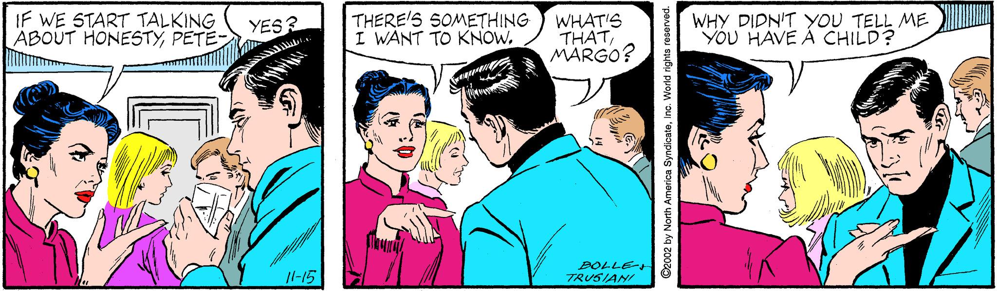 Interaction OCR: IF WE START TALKING ABOUT HONESTYPETE- THERE'S SOMETHING I WANT TO KNOWWHAT'S THATMARGO? WHY DIDN'T YOU TELL ME YOU HAVE À CHILD? YES? 1l-15 BOLLE- TRUSIANI ©2002 by North America SyndicateIno. World rights reserved. IF WE START TALKING ABOUT HONESTYPETE- THERE'S SOMETHING I WANT TO KNOWWHAT'S THATMARGO? WHY DIDN'T YOU TELL ME YOU HAVE À CHILD? YES? 1l-15 BOLLE- TRUSIANI ©2002 by North America SyndicateIno. World rights reserved.