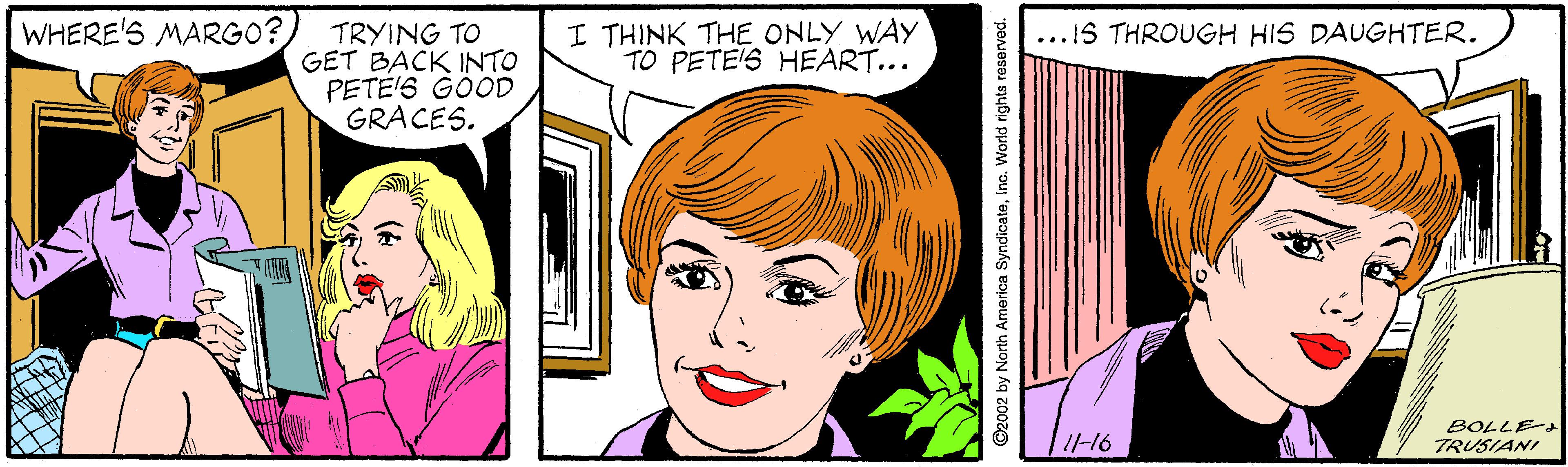Organ OCR: WHERE'S MARGO? I THINK THE ONLY WAY TO PETE'S HEART... ...IS THROUGH HIS DAUGHTER. TRYING TO GET BACK INTO PETE'S GOOD GRACES. BOLLEt TRUSIANI I-16 WHERE'S MARGO? I THINK THE ONLY WAY TO PETE'S HEART... ...IS THROUGH HIS DAUGHTER. TRYING TO GET BACK INTO PETE'S GOOD GRACES. BOLLEt TRUSIANI I-16