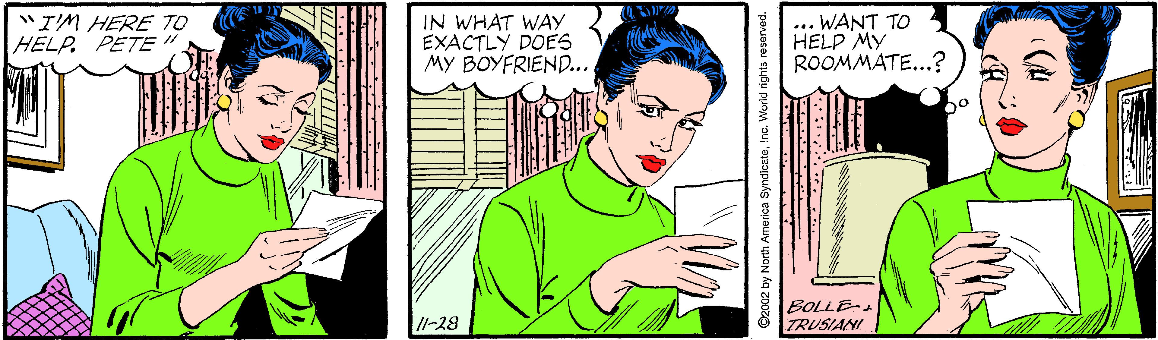 Art OCR: "I'M HERE TO HELP. PETE " IN WHAT WAY EXACTLY DOES MY BOYFRIEND... ... WANT TO HELP MY ROOMMATE...? /l-28 BOLLE- TRUSIANI ©2002 by North America SyndicateInc. World rights reserved. "I'M HERE TO HELP. PETE " IN WHAT WAY EXACTLY DOES MY BOYFRIEND... ... WANT TO HELP MY ROOMMATE...? /l-28 BOLLE- TRUSIANI ©2002 by North America SyndicateInc. World rights reserved.
