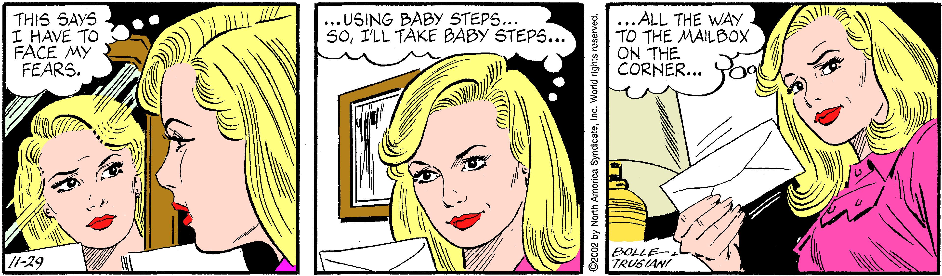 Cartoon OCR: THIS SAYS I HAVE TO FACE MY FEARS. ...USING BABY STEPS... S0I'LL TAKE BABY STEPS... .ALL THE WAY TO THE MAILBOX ON THE CORNER... //-29 BOLLE-. TRUSIANI ©2002 by North America SyndicateInc. World rights reserved. THIS SAYS I HAVE TO FACE MY FEARS. ...USING BABY STEPS... S0I'LL TAKE BABY STEPS... .ALL THE WAY TO THE MAILBOX ON THE CORNER... //-29 BOLLE-. TRUSIANI ©2002 by North America SyndicateInc. World rights reserved.