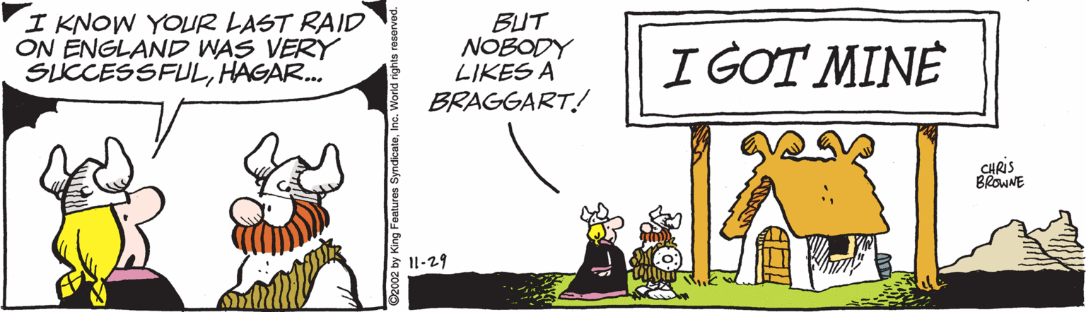 Art OCR: I KNOW YOUR LAST RAID ON ENGLAND WAS VERY SUCCESSFULHAGAR. BUT NOBODY LIKES A BRAGGART! I GOT MINE CHRIS BROWNE I1-29 2002 by King Features Syndicateli I KNOW YOUR LAST RAID ON ENGLAND WAS VERY SUCCESSFULHAGAR. BUT NOBODY LIKES A BRAGGART! I GOT MINE CHRIS BROWNE I1-29 2002 by King Features Syndicate