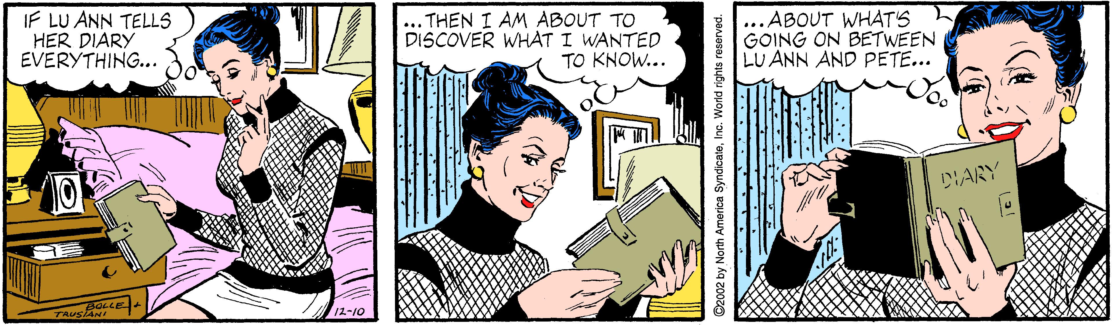 Smile OCR: IF LU ANN TELLS HER DIARY EVERYTHING... ... THEN I AM ABOUT TO DISCOVER WHAT I WANTED TO KNOW... ...ABOUT WHAT'S GOING ON BETWEEN LU ANN AND PETE... DIARY 12-10 ©2002 by North America SyndicateInc. World rights reserved. IF LU ANN TELLS HER DIARY EVERYTHING... ... THEN I AM ABOUT TO DISCOVER WHAT I WANTED TO KNOW... ...ABOUT WHAT'S GOING ON BETWEEN LU ANN AND PETE... DIARY 12-10 ©2002 by North America SyndicateInc. World rights reserved.