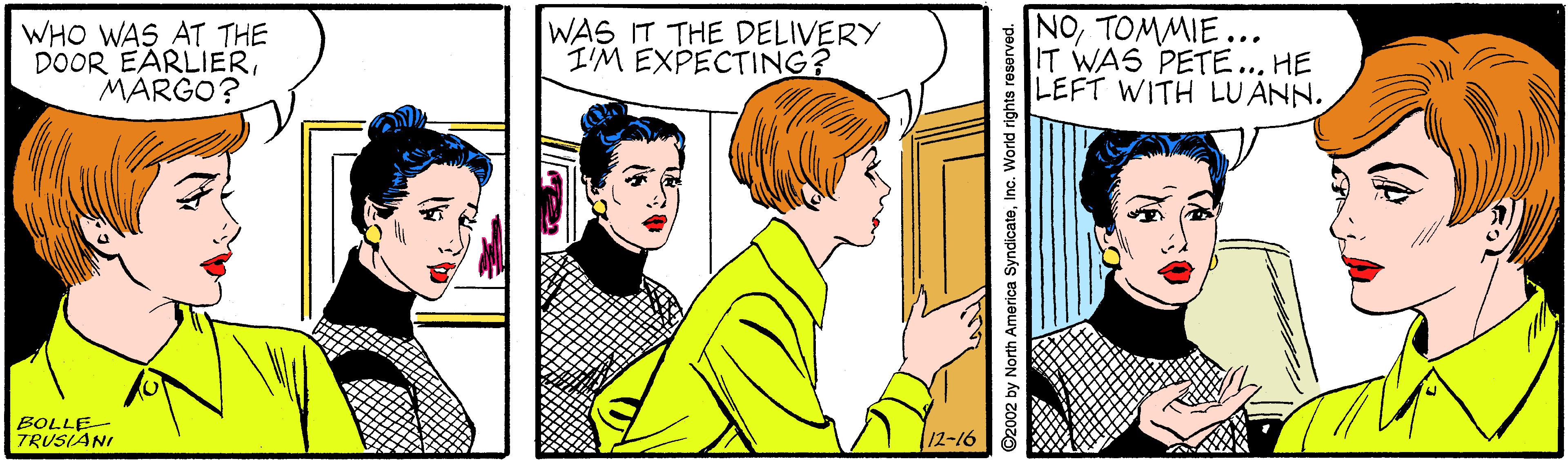 Font OCR: WHO WAS AT THE DOOR EARLIERMARGO? WAS IT THE DELIVERY I'M EXPECTING? NOTOMMIE... IT WAS PETE... HE LEFT WITH LU ANN. BOLLE- TRUSIANI 12-16 by North America SyndicateInc. Worid rights reserved. WHO WAS AT THE DOOR EARLIERMARGO? WAS IT THE DELIVERY I'M EXPECTING? NOTOMMIE... IT WAS PETE... HE LEFT WITH LU ANN. BOLLE- TRUSIANI 12-16 by North America SyndicateInc. Worid rights reserved.