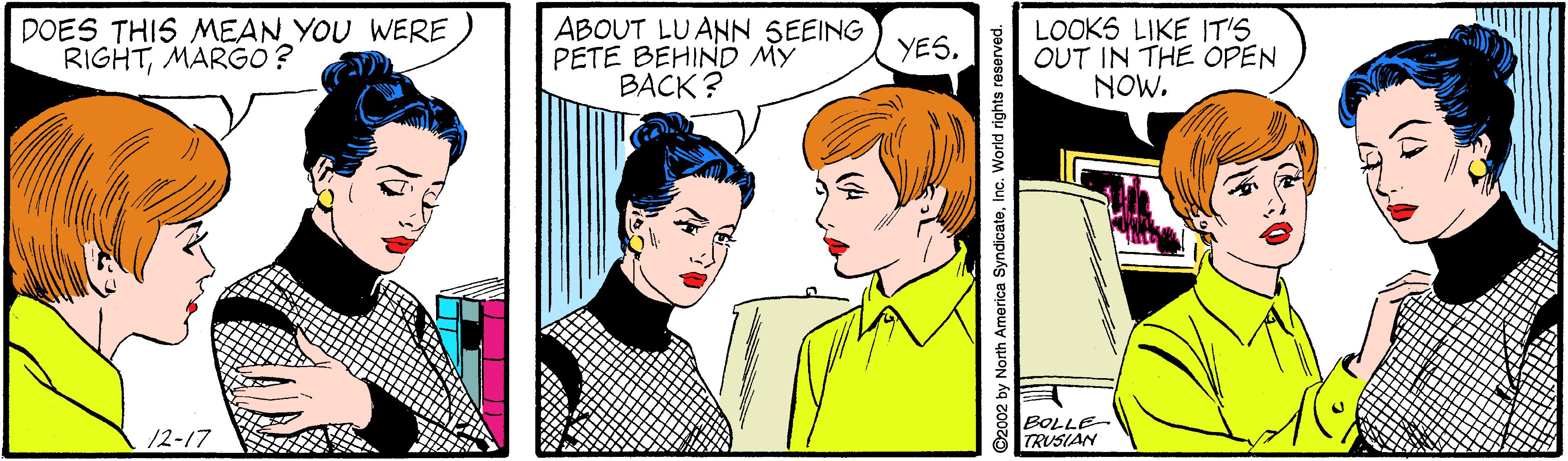 Art OCR: DOES THIS MEAN YOU WERE RIGHTMARGO ? ABOUT LUANN SEEING PETE BEHIND MY BACK ? LOOKS LIKE IT'S OUT IN THE OPEN NOW. YES. BOLLE TRUSIAN 12-17 2002 by North America SyndicateInc. World rights reserved. (4 DOES THIS MEAN YOU WERE RIGHTMARGO ? ABOUT LUANN SEEING PETE BEHIND MY BACK ? LOOKS LIKE IT'S OUT IN THE OPEN NOW. YES. BOLLE TRUSIAN 12-17 2002 by North America SyndicateInc. World rights reserved. (4
