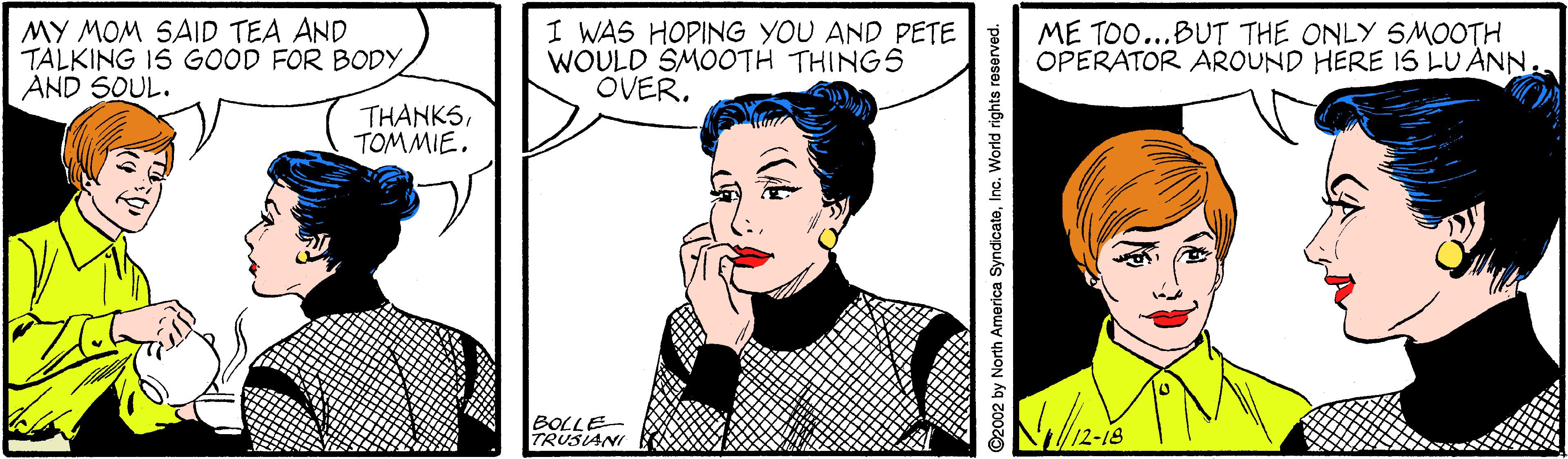 Human OCR: MY MOM SAID TEA AND TALKING 15 GOOD FOR BODYAND SOUL. I WAS HOPING YOU AND PETE WOULD SMOOTH THINGS OVER. ME TOO...BUT THE ONLY SMOOTH OPERATOR AROUND HERE IS LU ANN THANKSTOMMIE. th BOLLE TRUSIANI 12-18 2002 by North America SyndicateInc. World rights reserved. MY MOM SAID TEA AND TALKING 15 GOOD FOR BODYAND SOUL. I WAS HOPING YOU AND PETE WOULD SMOOTH THINGS OVER. ME TOO...BUT THE ONLY SMOOTH OPERATOR AROUND HERE IS LU ANN THANKSTOMMIE. th BOLLE TRUSIANI 12-18 2002 by North America SyndicateInc. World rights reserved.