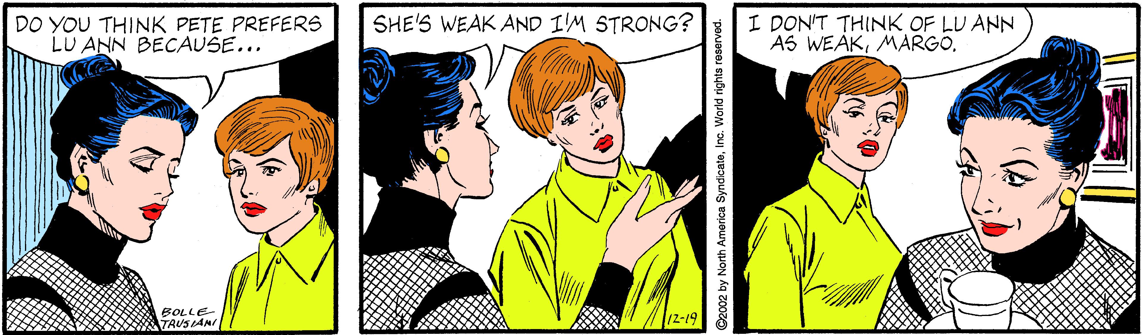 Art OCR: DO YOU THINK PETE PREFERS LU ANN BECAUSE... I DON'T THINK OF LU ANN AS WEAKSHE'S WEAK AND I'M STRONG? BOLLE- TRUS LANI 12-19 ©2002 by North America SyndicateInc. World rights reserved. DO YOU THINK PETE PREFERS LU ANN BECAUSE... I DON'T THINK OF LU ANN AS WEAKSHE'S WEAK AND I'M STRONG? BOLLE- TRUS LANI 12-19 ©2002 by North America SyndicateInc. World rights reserved.