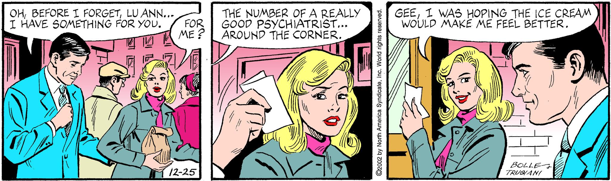Comic book OCR: OHLU ANN... FOR ME ? THE NUMBER OF A REALLY GOOD PSYCHIATRIST... AROUND THE CORNER. GEEI WAS HOPING THE ICE CREAM WOULD MAKE ME FEEL BETTER. I HAVE SOMETHING FOR YOU. 12-25 BOLLE TRUANI ©2002 by North America SyndicateInc. World rights reserved. OHBEFORE I FORGETLU ANN... FOR ME ? THE NUMBER OF A REALLY GOOD PSYCHIATRIST... AROUND THE CORNER. GEEI WAS HOPING THE ICE CREAM WOULD MAKE ME FEEL BETTER. I HAVE SOMETHING FOR YOU. 12-25 BOLLE TRUANI ©2002 by North America SyndicateInc. World rights reserved.