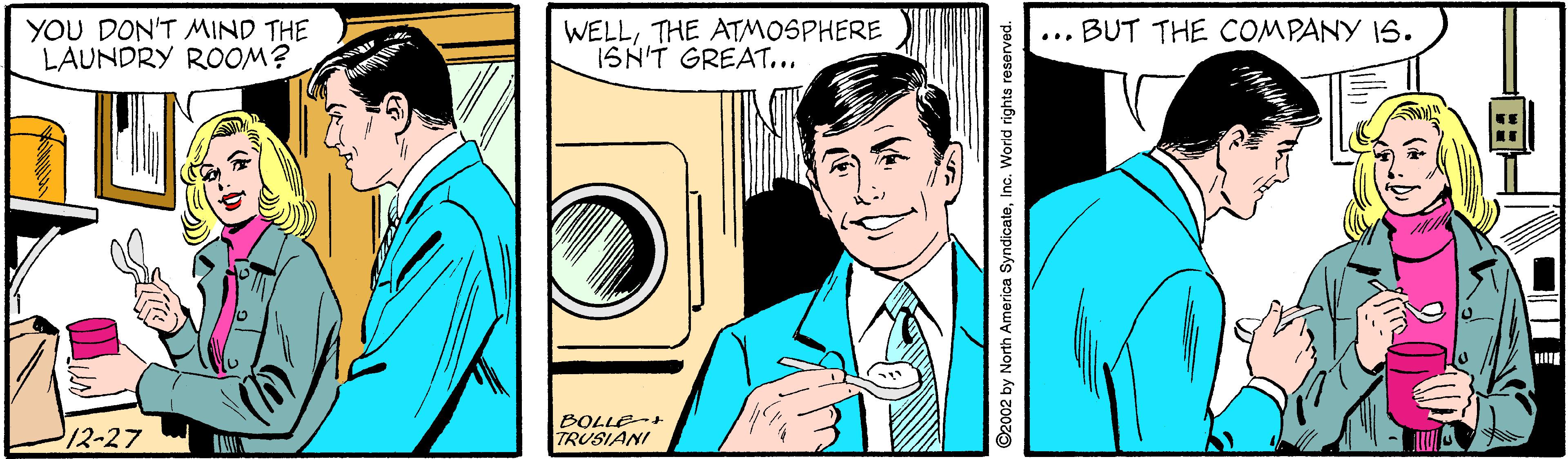 Cartoon OCR: YOU DON'T MIND THE LAUNDRY ROOM? WELLTHE ATMOSPHERE ISN'T GREAT... ... BUT THE COMPANY I6. 12-27 BOLLE+ TRUSIANI ©2002 by North America SyndicateInc. World rights reserved. YOU DON'T MIND THE LAUNDRY ROOM? WELLTHE ATMOSPHERE ISN'T GREAT... ... BUT THE COMPANY I6. 12-27 BOLLE+ TRUSIANI ©2002 by North America SyndicateInc. World rights reserved.