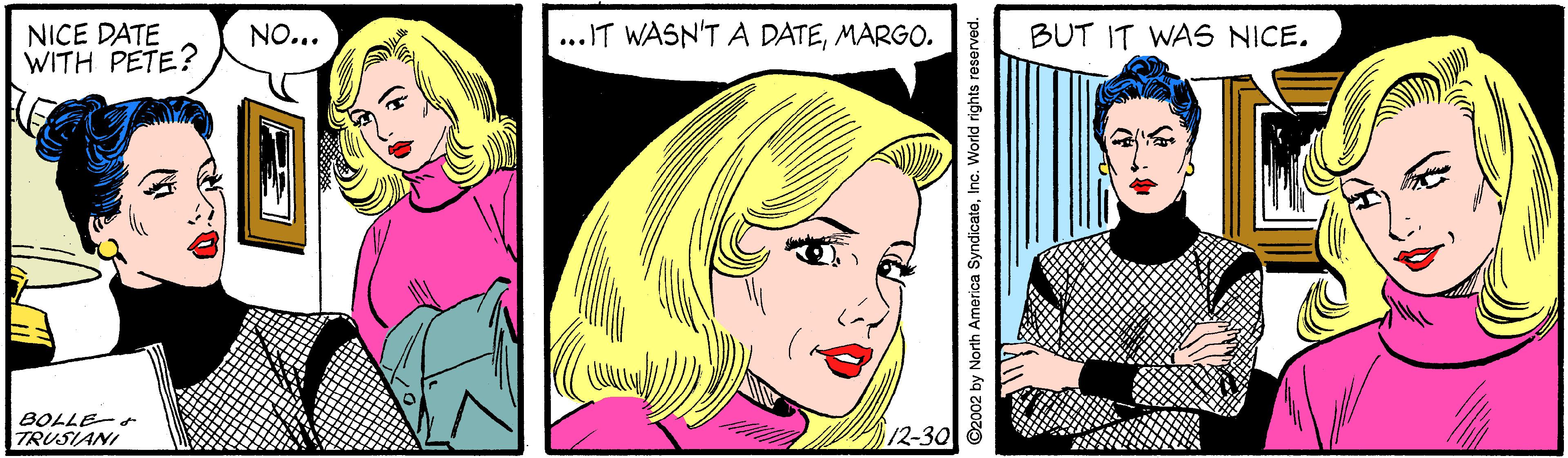 Happy OCR: ...IT WASN'T A DATEMARGO. NICE DATE WITH PETE? NO... BUT IT WAS NICE. BOLLE- TRUSIANI 12-30 ©2002 by North America Syndicare ...IT WASN'T A DATEMARGO. NICE DATE WITH PETE? NO... BUT IT WAS NICE. BOLLE- TRUSIANI 12-30 ©2002 by North America Syndicare