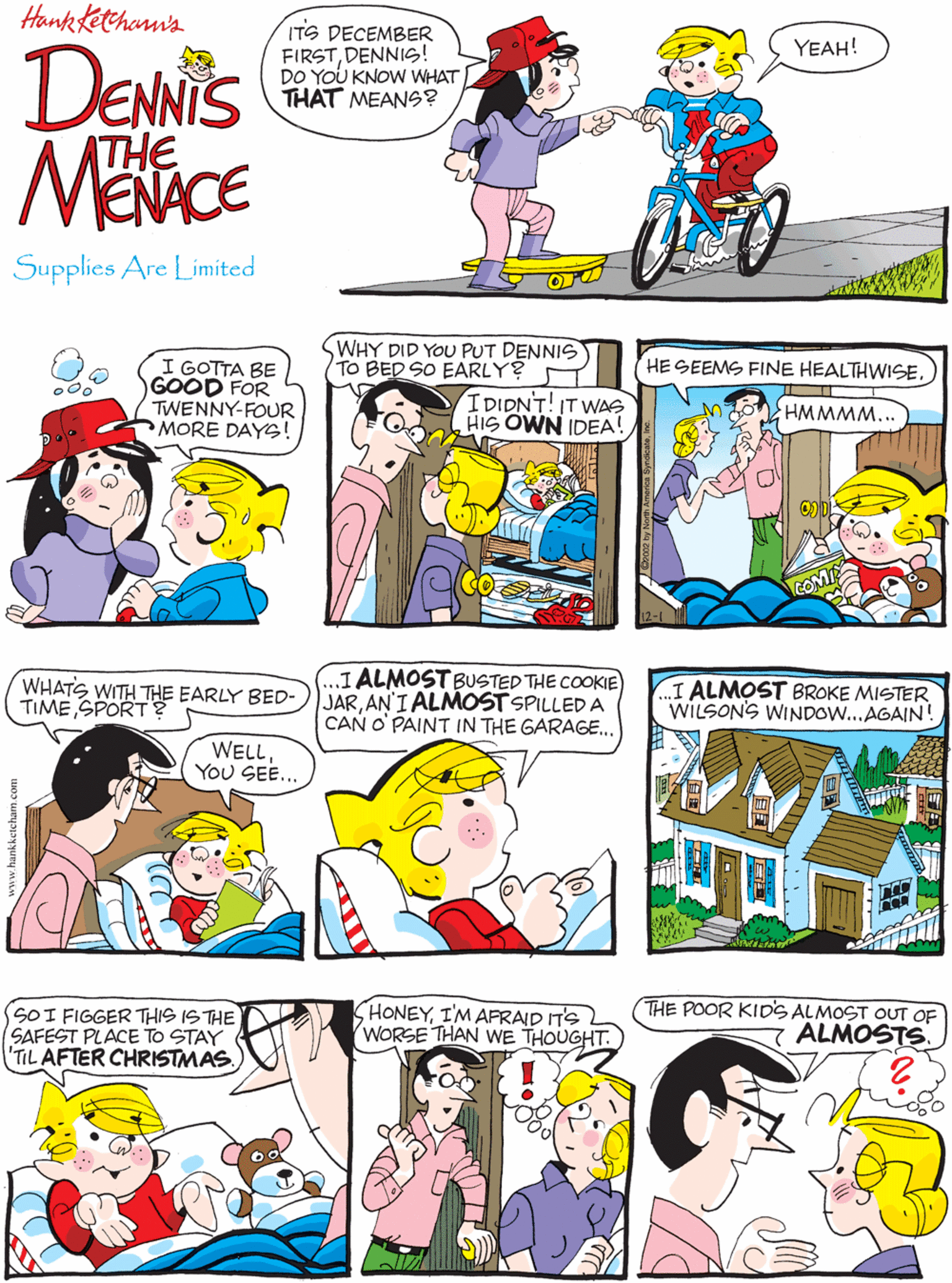 Magenta OCR: Hank Kethann's ITS DECEMBER FIRSTDENNIS! DO YOU KNOW WHAT THAT MEANS? I GOTTA BE GOOD FOR TWENNY-FOUR MORE DAYS! YEAH! o0o DENNIS MENACE THE Supplies Are Limited WHY DID YOU PUT DENNIS TO BED SO EARLY? WHATS WITH THE EARLY BED- TIME SPORT? ...I ALMOST BUSTED THE COOKIE) JARAN'I ALMOST SPILLEDA CAN O' PAINT IN THE GARAGE.. HE SEEMS FINE HEALTHWISE. IDIDNT! IT WAS HIS OWN IDEA! HMMMM... WELL You SEE... I ALMOST BROKE MISTER WILSONS WINDOW...AGAIN! SOI FIGGER THIS IS THE SAFEST PLACE TO STAY TIL AFTER CHRISTMAS. HONEYI'M AFRAID IT'S WORSE THAN WE THOUGHT. THE POOR KIDS ALMOST OUT OF ALMOSTS. Hank Kethann's ITS DECEMBER FIRSTDENNIS! DO YOU KNOW WHAT THAT MEANS? I GOTTA BE GOOD FOR TWENNY-FOUR MORE DAYS! YEAH! o0o DENNIS MENACE THE Supplies Are Limited WHY DID YOU PUT DENNIS TO BED SO EARLY? WHATS WITH THE EARLY BED- TIME SPORT? ...I ALMOST BUSTED THE COOKIE) JARAN'I ALMOST SPILLEDA CAN O' PAINT IN THE GARAGE.. HE SEEMS FINE HEALTHWISE. IDIDNT! IT WAS HIS OWN IDEA! HMMMM... WELL You SEE... I ALMOST BROKE MISTER WILSONS WINDOW...AGAIN! SOI FIGGER THIS IS THE SAFEST PLACE TO STAY TIL AFTER CHRISTMAS. HONEYI'M AFRAID IT'S WORSE THAN WE THOUGHT. THE POOR KIDS ALMOST OUT OF ALMOSTS.