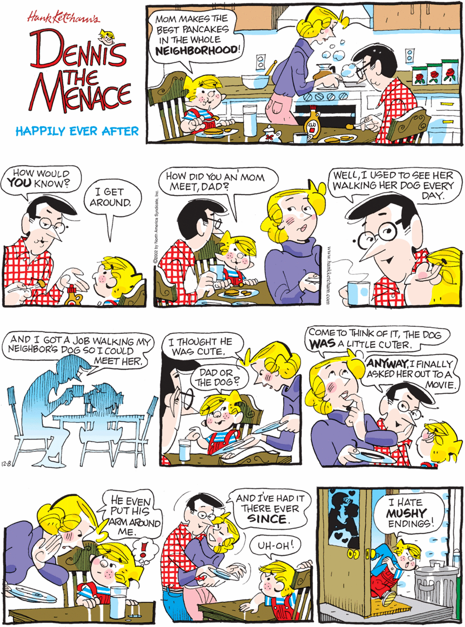 Comics OCR: Hank Kethonn'a HOW WOULD YOU KNOW? DENIS MOM MAKES THE BEST PANCAKES IN THE WHOLE NEIGHBORHOOD! I GET AROUND. THE HAPPILY EVER AFTER HoW DID YOU AN MOM MEETDAD? WELLI USED TO SEE HER WALKING HER DOG EVERY DAY. AND I GOT A JOB WALKING MY NEIGHBOR'S DOG SO I COULD MEET HERI THOUGHT HE WAS CUTEDAD OR THE DOG? (2-8/ COME TO THINK OF ITTHE DOG WAS A LITTLE CUTERHE EVEN PUT HIS YARM AROUND ME. AND IVE HAD IT THERE EVER SINCEI HATE MUSHY ENDINGS! ANYWAYI FINALLY ASKED HER OUT TO A MOVIE. UH-OH! Hank Kethonn'a HOW WOULD YOU KNOW? DENIS MOM MAKES THE BEST PANCAKES IN THE WHOLE NEIGHBORHOOD! I GET AROUND. THE HAPPILY EVER AFTER HoW DID YOU AN MOM MEETDAD? WELLI USED TO SEE HER WALKING HER DOG EVERY DAY. AND I GOT A JOB WALKING MY NEIGHBOR'S DOG SO I COULD MEET HERI THOUGHT HE WAS CUTEDAD OR THE DOG? (2-8/ COME TO THINK OF ITTHE DOG WAS A LITTLE CUTERHE EVEN PUT HIS YARM AROUND ME. AND IVE HAD IT THERE EVER SINCEI HATE MUSHY ENDINGS! ANYWAYI FINALLY ASKED HER OUT TO A MOVIE. UH-OH!