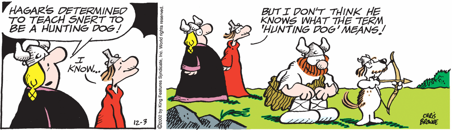 Sharing OCR: HAGAR'S DETERMINED TO TEACH SNERT TO BE A HUNTING DOG! BUTI DON'T THINK HE KNOWS WHAT THE TERM'HUNTING DOG' MEANS! KNOW. CHRIS BROWNE 12-3 ©2002 by King Features SyndicateInc. World rights reserved. HAGAR'S DETERMINED TO TEACH SNERT TO BE A HUNTING DOG! BUTI DON'T THINK HE KNOWS WHAT THE TERM'HUNTING DOG' MEANS! KNOW. CHRIS BROWNE 12-3 ©2002 by King Features SyndicateInc. World rights reserved.