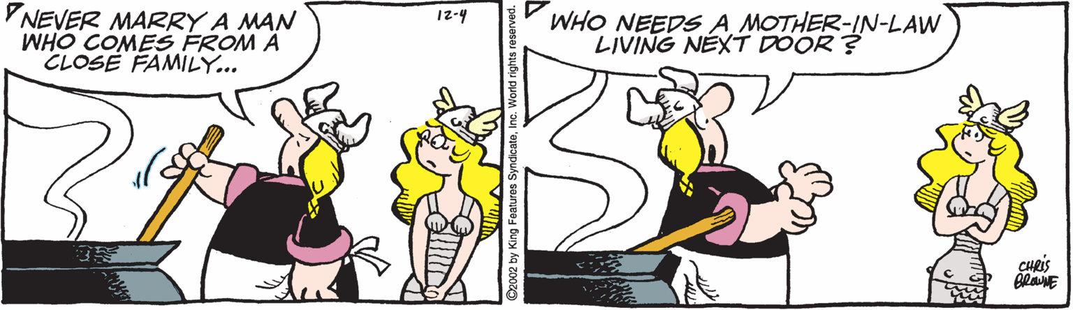 Mammal OCR: VNEVER MARRY A MAN WHO COMES FROM A CLOSE FAMILY... 12-4 WHO NEEDS A MOTHER-IN-LAW LIVING NEXT DOOR ? CHRIS O2002 by King Features SyndicateInc. World rights res VNEVER MARRY A MAN WHO COMES FROM A CLOSE FAMILY... 12-4 WHO NEEDS A MOTHER-IN-LAW LIVING NEXT DOOR ? CHRIS O2002 by King Features SyndicateInc. World rights res
