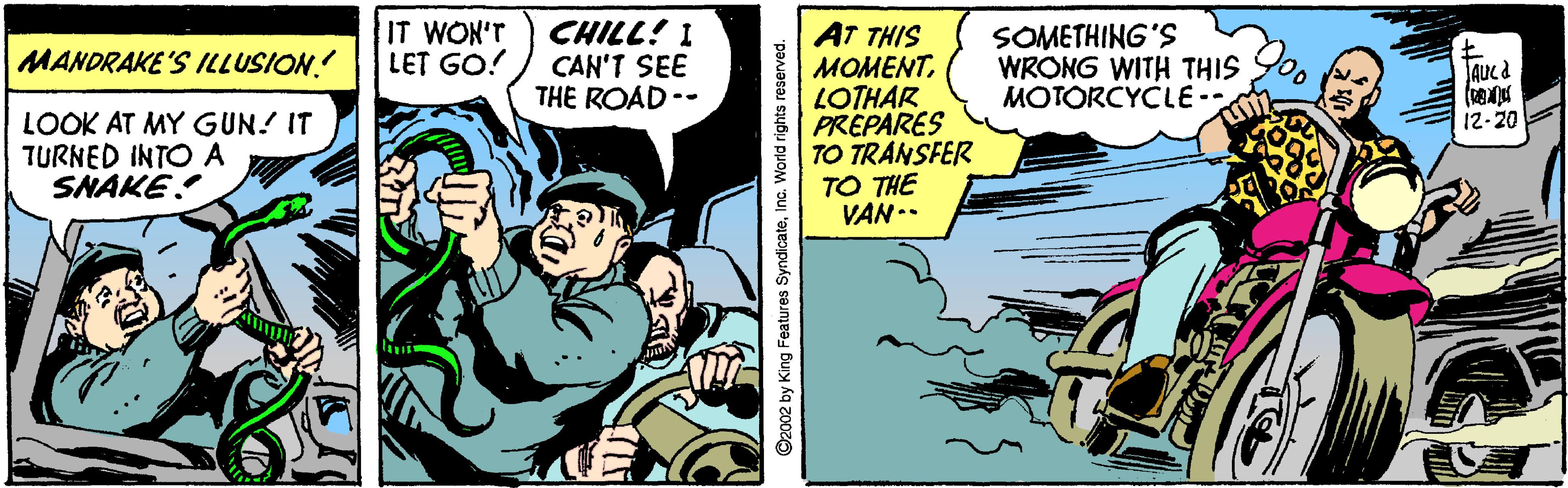 Comics OCR: IT WON'T LET GO! CHILL! 1 CAN'T SEE THE ROAD-- AT THIS MOMENTLOTHAR PREPARES TO TRANSFER TO THE VAN.. SOMETHING'S WRONG WITH THIS MOTORCYCLE- MANDRAKE'S ILLUSION. 12-20 LOOK AT MY GUN! IT TURNED INTO A SNAKE C2002 by King Features SyndicateInc. World rights reserved. IT WON'T LET GO! CHILL! 1 CAN'T SEE THE ROAD-- AT THIS MOMENTLOTHAR PREPARES TO TRANSFER TO THE VAN.. SOMETHING'S WRONG WITH THIS MOTORCYCLE- MANDRAKE'S ILLUSION. 12-20 LOOK AT MY GUN! IT TURNED INTO A SNAKE C2002 by King Features SyndicateInc. World rights reserved.
