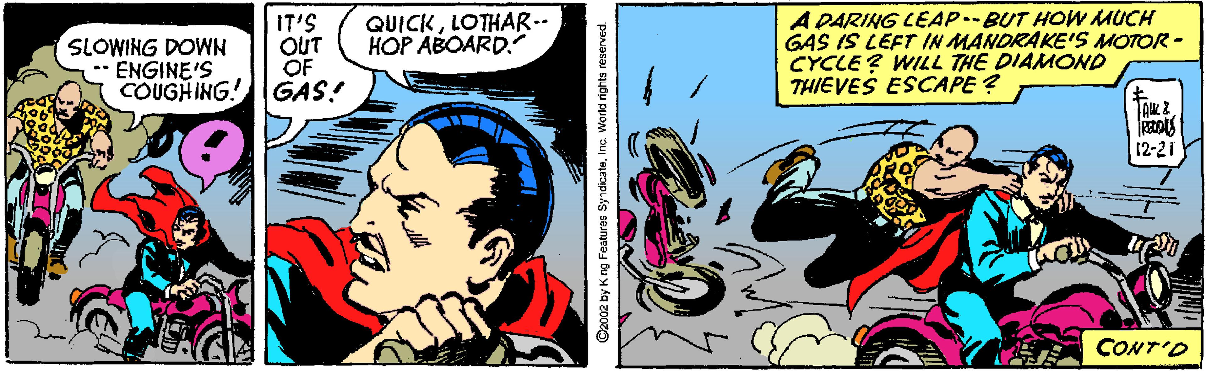 Comic book OCR: A DARING LEAP-BUT HOW MUCH GAS IS LEFT IN MANDRAKE'S MOTOR- CYCLE ? WILL THE DIAMOND THIEVES ESCAPE ? QUICKLOTHAR.- HOP ABOARD. IT'S OUT OF COUGHING! GAS! SLOWING DOWN ** ENGINE'S 12-21 CONT'D ©2002 by King Features SyndicateInc. World rights reserved. A DARING LEAP-BUT HOW MUCH GAS IS LEFT IN MANDRAKE'S MOTOR- CYCLE ? WILL THE DIAMOND THIEVES ESCAPE ? QUICKLOTHAR.- HOP ABOARD. IT'S OUT OF COUGHING! GAS! SLOWING DOWN ** ENGINE'S 12-21 CONT'D ©2002 by King Features SyndicateInc. World rights reserved.