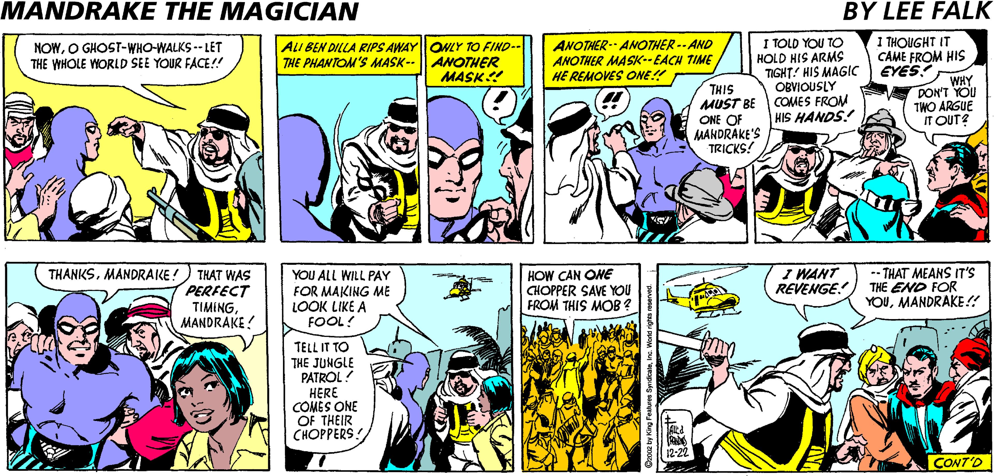 Publication OCR: MANDRAKE THE MAGICIAN BY LEE FALK ANOTHER- ANOTHER -- AND ANOTHER MASK--EACH TIME HE REMOVES ONE!! I TOLD YOU TO HOLD HIS ARMS TIGHT! HIS MAGIC OBVIOUSLY MUST BE COMES FROM HIS HANDS! I THOUGHT IT CAME FROM HIS EYES! NOWO GHOST-WHO-WALKS -- LET THE WHOLE WORLD SEE YOUR FACE!! ALI BEN DILLA RIPS AWAYONLY TO FIND-- THE PHANTOM'S MASK-- | ANOTHER MASK! WHY DON'T YOU TWO ARGUE IT OUT? THIS ONE OF MANDRAKE'S TRICKS! THANKSMANDRAKE!) THAT WAS PERFECT TIMINGMANDRAKE ! YOU ALL WILL PAY FOR MAKING ME LOOK LIKE A FOOL! HOW CAN ONE CHOPPER SAVE YOU FROM THIS MOB ? I WANT REVENGE. -- THAT MEANS IT'S THE END FOR YOUMANDRAKE!! ? Tctt THE JUNGLE PATROL! HERE COMES ONE OF THEIR ?????ERS! CONT'O MANDRAKE THE MAGICIAN BY LEE FALK ANOTHER- ANOTHER -- AND ANOTHER MASK--EACH TIME HE REMOVES ONE!! I TOLD YOU TO HOLD HIS ARMS TIGHT! HIS MAGIC OBVIOUSLY MUST BE COMES FROM HIS HANDS! I THOUGHT IT CAME FROM HIS EYES! NOWO GHOST-WHO-WALKS -- LET THE WHOLE WORLD SEE YOUR FACE!! ALI BEN DILLA RIPS AWAYONLY TO FIND-- THE PHANTOM'S MASK-- | ANOTHER MASK! WHY DON'T YOU TWO ARGUE IT OUT? THIS ONE OF MANDRAKE'S TRICKS! THANKSMANDRAKE!) THAT WAS PERFECT TIMINGMANDRAKE ! YOU ALL WILL PAY FOR MAKING ME LOOK LIKE A FOOL! HOW CAN ONE CHOPPER SAVE YOU FROM THIS MOB ? I WANT REVENGE. -- THAT MEANS IT'S THE END FOR YOUMANDRAKE!! ? Tctt THE JUNGLE PATROL! HERE COMES ONE OF THEIR ?????ERS! CONT'O