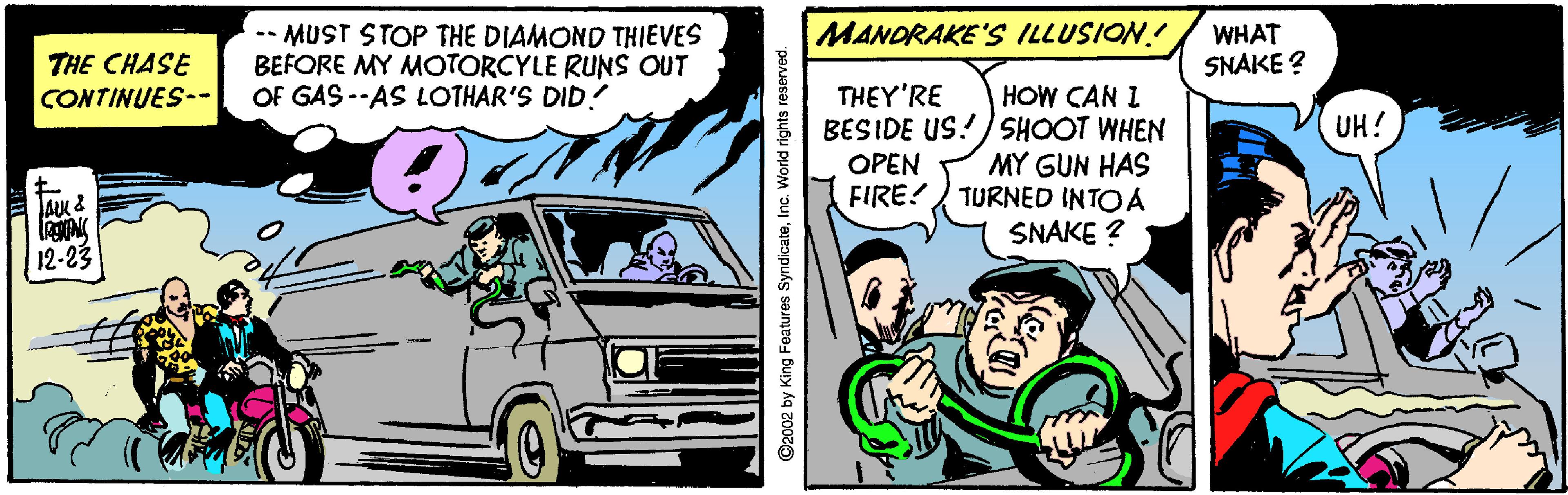 Tire OCR: MANDRAKE'S ILLUSION! -- MUST STOP THE DIAMOND THIEVES BEFORE MY MOTORCYLE RUNS OUT OF GAS --AS LOTHAR'S DID! WHAT SNAKE ? THE CHASE THEY'RE BESIDE US!/SHOOT WHEN OPEN FIRE!/ TURNED INTOA CONTINUES-- HOW CAN I UH! MY GUN HAS SNAKE ? 12-23 C2002 by King Features SyndicateInc. World rights reserved MANDRAKE'S ILLUSION! -- MUST STOP THE DIAMOND THIEVES BEFORE MY MOTORCYLE RUNS OUT OF GAS --AS LOTHAR'S DID! WHAT SNAKE ? THE CHASE THEY'RE BESIDE US!/SHOOT WHEN OPEN FIRE!/ TURNED INTOA CONTINUES-- HOW CAN I UH! MY GUN HAS SNAKE ? 12-23 C2002 by King Features SyndicateInc. World rights reserved