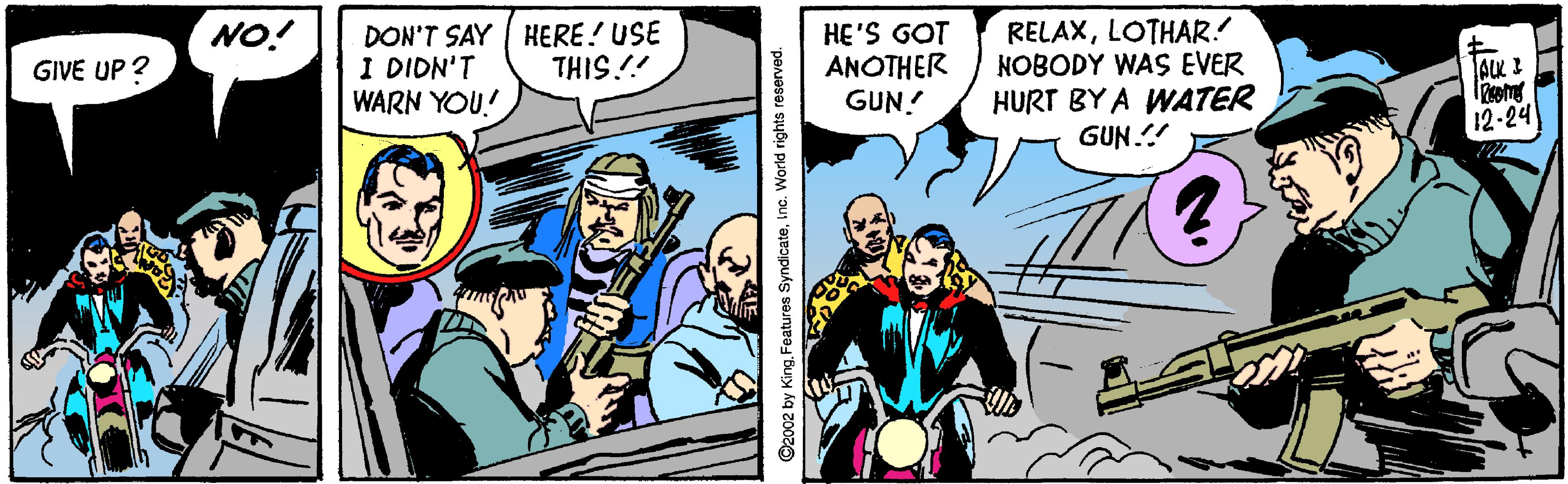 Comics OCR: NO! DON'T SAY | HERE! USE I DIDN'T WARN YOU! HE'S GOT ANOTHER GUN! RELAXLOTHAR! NOBODY WAS EVER HURT BY A WATER GUN.! GIVE UP ? THIS!! ALK I 12-24 2002 by KingInc. World rights reserved. NO! DON'T SAY | HERE! USE I DIDN'T WARN YOU! HE'S GOT ANOTHER GUN! RELAXLOTHAR! NOBODY WAS EVER HURT BY A WATER GUN.! GIVE UP ? THIS!! ALK I 12-24 2002 by KingFeatures SyndicateInc. World rights reserved.