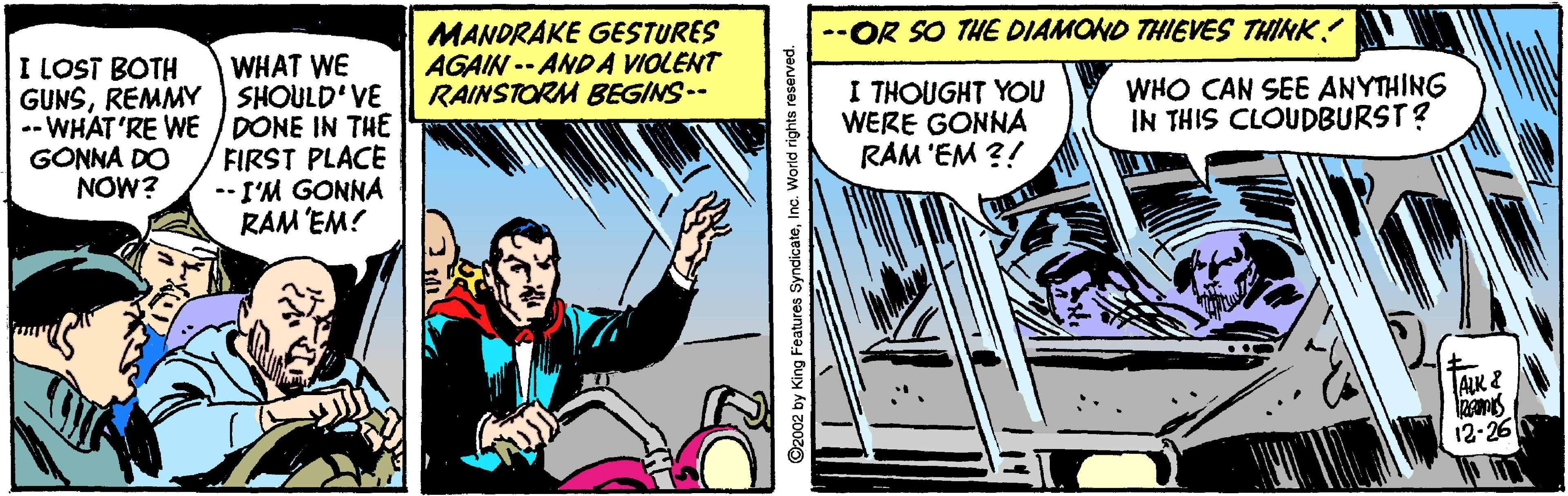 Fiction OCR: MANDRAKE GESTURES AGAIN -- ANDA VIOLENT RAINSTORM BEGINS-- --OR SO THE DIAMOND THIEVES THINK! I LOST BOTH WHAT WE GUNSREMMY SHOULD VE -- WHAT'RE WE / DONE IN THE FIRST PLACE --I'M GONNA RAM EM! I THOUGHT YOU WERE GONNA RAM 'EM ?! WHO CAN SEE ANYTHING IN THIS CLOUDBURST? GONNA DO NOW? ALK& 12-26 ©2002 by King Features SyndicateInc. World rights reserved MANDRAKE GESTURES AGAIN -- ANDA VIOLENT RAINSTORM BEGINS-- --OR SO THE DIAMOND THIEVES THINK! I LOST BOTH WHAT WE GUNSREMMY SHOULD VE -- WHAT'RE WE / DONE IN THE FIRST PLACE --I'M GONNA RAM EM! I THOUGHT YOU WERE GONNA RAM 'EM ?! WHO CAN SEE ANYTHING IN THIS CLOUDBURST? GONNA DO NOW? ALK& 12-26 ©2002 by King Features SyndicateInc. World rights reserved