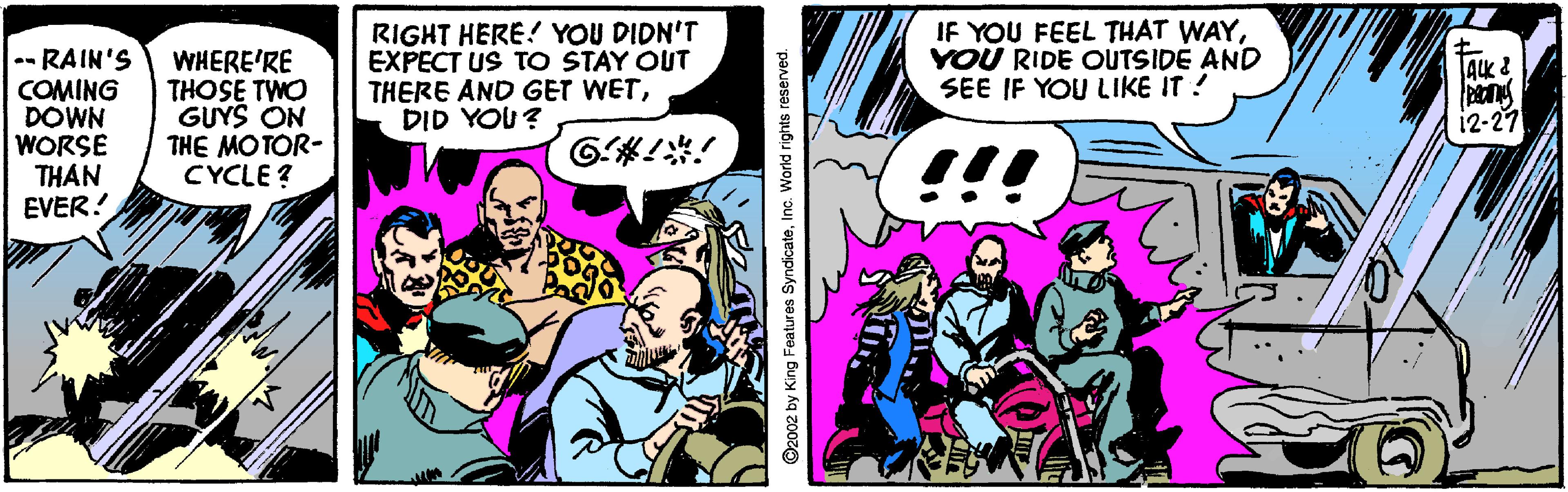 Comics OCR: -- RAIN'S COMING DOWN WORSE THAN EVER! WHERE'RE THOSE TWO GUYS ON THE MOTOR- CYCLE ? RIGHT HERE! YOU DIDN'T EXPECT US TO STAY OUT THERE AND GET WETDID YOU? IF YOU FEEL THAT WAYYOU RIDE OUTSIDE AND SEE IF YOU LIKE IT ! AK & 12-27 !! ©2002 by King Features SyndicateInc. World rights reserved. -- RAIN'S COMING DOWN WORSE THAN EVER! WHERE'RE THOSE TWO GUYS ON THE MOTOR- CYCLE ? RIGHT HERE! YOU DIDN'T EXPECT US TO STAY OUT THERE AND GET WETDID YOU? IF YOU FEEL THAT WAYYOU RIDE OUTSIDE AND SEE IF YOU LIKE IT ! AK & 12-27 !! ©2002 by King Features SyndicateInc. World rights reserved.