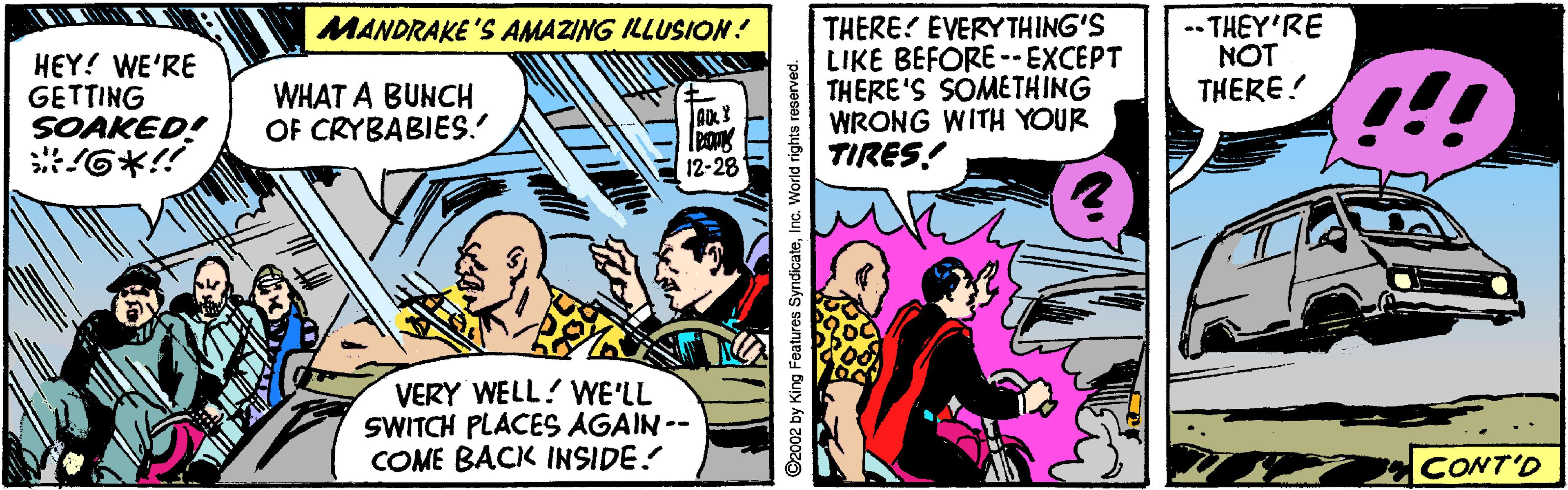 Sharing OCR: THERE? EVERY THING'S LIKE BEFORE --EXCEPT THERE'S SOME THING WRONG WITH YOUR TIRES! -- THEY'RE NOT MANDRAKE 'S AMAZING ILLUSION! HEY! WE'RE GETTING SOAKED! THERE! WHAT A BUNCH OF CRYBABIES. 12-28 VERY WELL! WE'LL SWITCH PLACES AGAIN -- COME BACK INSIDE! CONT'D THERE? EVERY THING'S LIKE BEFORE --EXCEPT THERE'S SOME THING WRONG WITH YOUR TIRES! -- THEY'RE NOT MANDRAKE 'S AMAZING ILLUSION! HEY! WE'RE GETTING SOAKED! THERE! WHAT A BUNCH OF CRYBABIES. 12-28 VERY WELL! WE'LL SWITCH PLACES AGAIN -- COME BACK INSIDE! CONT'D