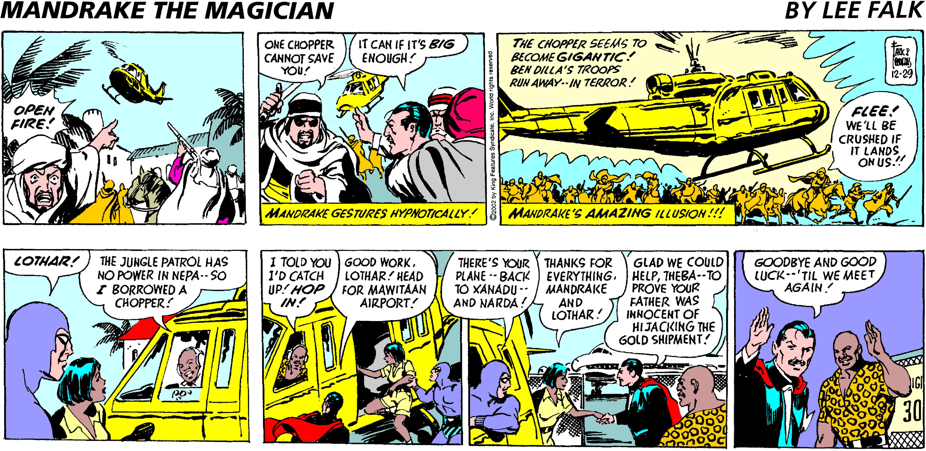 Publication OCR: MANDRAKE THE MAGICIAN BY LEE FALK ONE CHOPPER CANNOT SAVE YOU? IT CAN IF IT'S BIG ENOUGH! THE CHOPPER SEEMS TO BECOME GIGANTIC! BEN DILLA'S TROOPS RUN AWAY.-I TERROR! 12-29 FLEE! WE'LL BE CRUSHED IF IT LANDS ON US.!! OPEN FIRE! MANDRAKE GESTURES HYPNOTICALLY! MANDRAKE'S AMAZING ILLUSION!!! THE JUNGLE PATRÓL HAS NO POWER IN NEPA-- SO I BORROWED A ?????ER. LOTHAR! I TOLD YOU I'D CATCH UP! HOP IN! GOOD WORKLOTHAR! HEAD FOR MAWITAAN AIRPORT! GLAD WE COULD PLANE -- BACK EVERYTHING. HELPTHEBA--TO PROVE YOUR FATHER WAS INNOCENT OF HI JACKING THE GOLD SHIPMENT. GOODBYE AND GOOD LUCK--'TIL WE MEET AGAIN! THERE'S YOUR THANKS FOR TO XANADU -* AND NARDA ! MANDRAKE AND LOTHAR! 30 MANDRAKE THE MAGICIAN BY LEE FALK ONE CHOPPER CANNOT SAVE YOU? IT CAN IF IT'S BIG ENOUGH! THE CHOPPER SEEMS TO BECOME GIGANTIC! BEN DILLA'S TROOPS RUN AWAY.-I TERROR! 12-29 FLEE! WE'LL BE CRUSHED IF IT LANDS ON US.!! OPEN FIRE! MANDRAKE GESTURES HYPNOTICALLY! MANDRAKE'S AMAZING ILLUSION!!! THE JUNGLE PATRÓL HAS NO POWER IN NEPA-- SO I BORROWED A ?????ER. LOTHAR! I TOLD YOU I'D CATCH UP! HOP IN! GOOD WORKLOTHAR! HEAD FOR MAWITAAN AIRPORT! GLAD WE COULD PLANE -- BACK EVERYTHING. HELPTHEBA--TO PROVE YOUR FATHER WAS INNOCENT OF HI JACKING THE GOLD SHIPMENT. GOODBYE AND GOOD LUCK--'TIL WE MEET AGAIN! THERE'S YOUR THANKS FOR TO XANADU -* AND NARDA ! MANDRAKE AND LOTHAR! 30