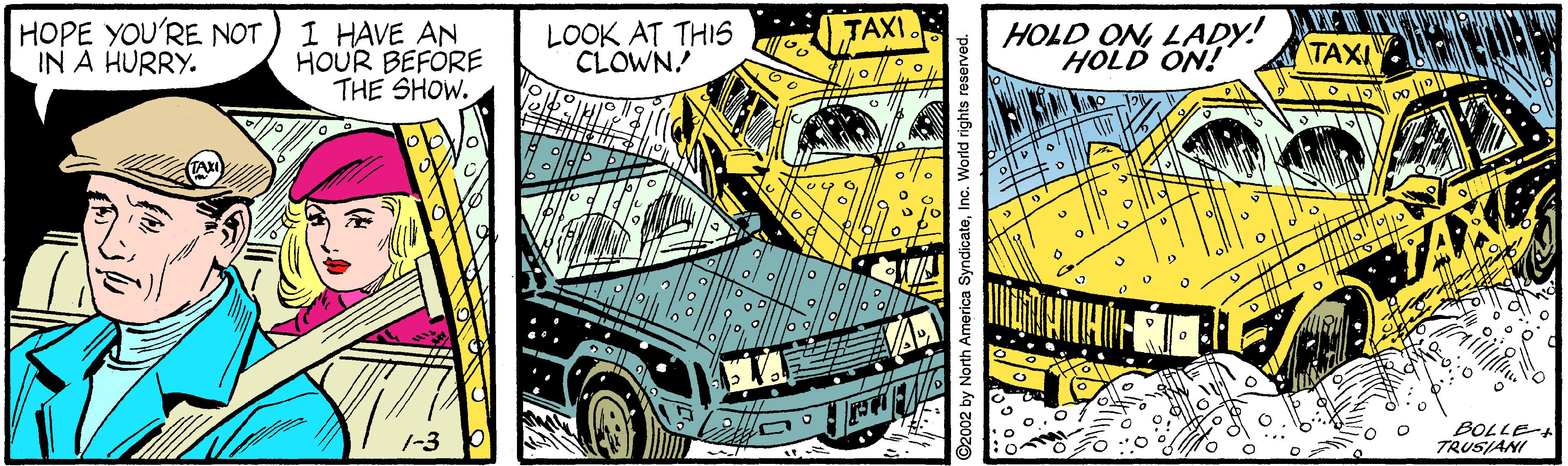 Yellow OCR: HOLD ONLADY! HOLD ON! TAXI. HOPE YOU'RE NOT IN A HURRY. I HAVE AN HOUR BEFORE THE SHOW. LOOK AT THIS CLOWN! TAXI BOLLE- TRUSIANI ©2002 by North America SyndicateIn HOLD ONLADY! HOLD ON! TAXI. HOPE YOU'RE NOT IN A HURRY. I HAVE AN HOUR BEFORE THE SHOW. LOOK AT THIS CLOWN! TAXI BOLLE- TRUSIANI ©2002 by North America Syndicate