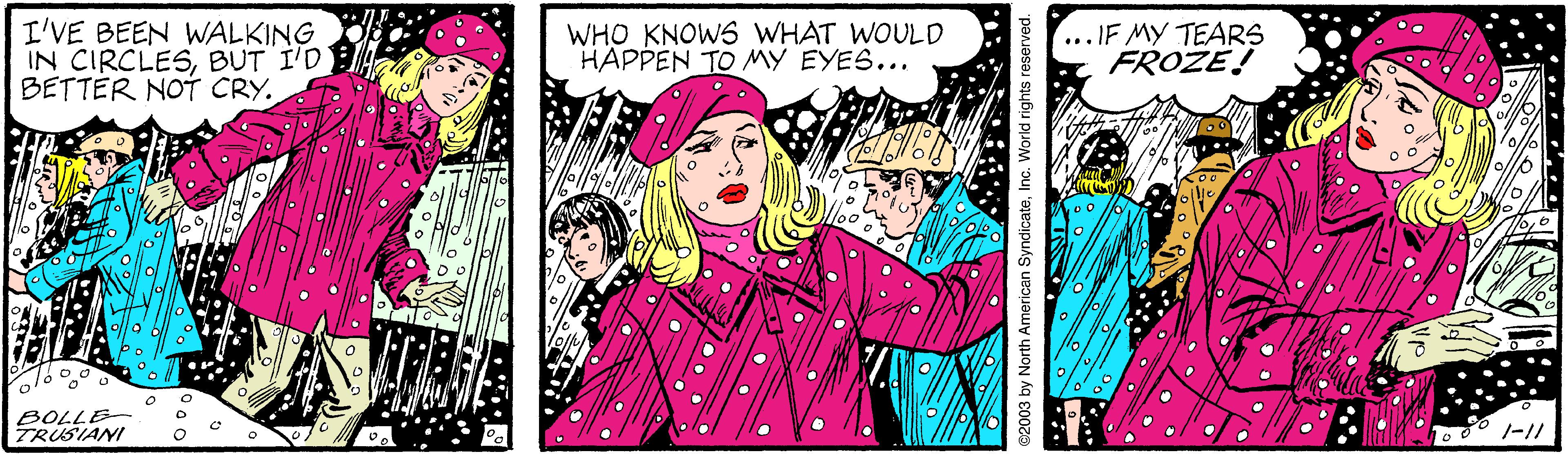 Cartoon OCR: I'VE BEEN WALKING IN CIRCLESBUT I'D BETTER NOT CRY. WHO KNOWS WHAT WOULD HAPPEN TO MY EYES... .. IF MY TEARS FROZE! BOLLE- TRUSIANI $2003 by North American SyndicateInc. World rights reserved. *; ? I'VE BEEN WALKING IN CIRCLESBUT I'D BETTER NOT CRY. WHO KNOWS WHAT WOULD HAPPEN TO MY EYES... .. IF MY TEARS FROZE! BOLLE- TRUSIANI $2003 by North American SyndicateInc. World rights reserved. * ; ?