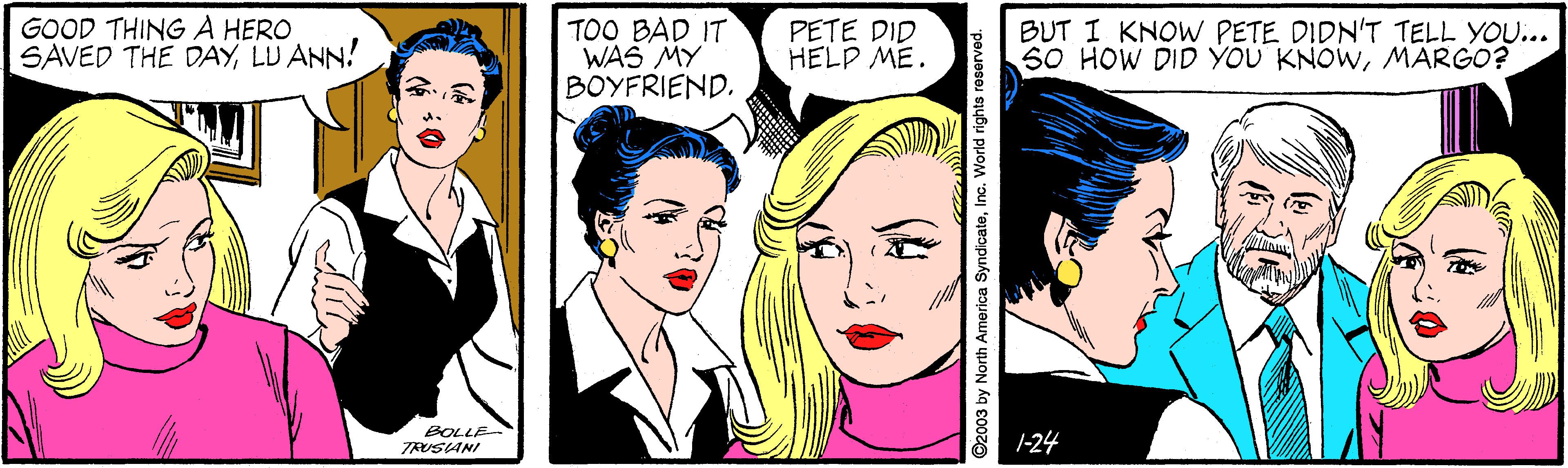 Art OCR: GOOD THING A HERO SAVED THE DAYLU ANN! TOO BAD IT WAS MY BOYFRIEND. PETE DID HELP ME. BUT I KNOW PETE DIDN'T TELL YOU... S0 HOW DID YOU KNOWMARGO? BOLLE TRUSANI 1-24 ©2003 by North America SyndicateInc. World rights re GOOD THING A HERO SAVED THE DAYLU ANN! TOO BAD IT WAS MY BOYFRIEND. PETE DID HELP ME. BUT I KNOW PETE DIDN'T TELL YOU... S0 HOW DID YOU KNOWMARGO? BOLLE TRUSANI 1-24 ©2003 by North America SyndicateInc. World rights re