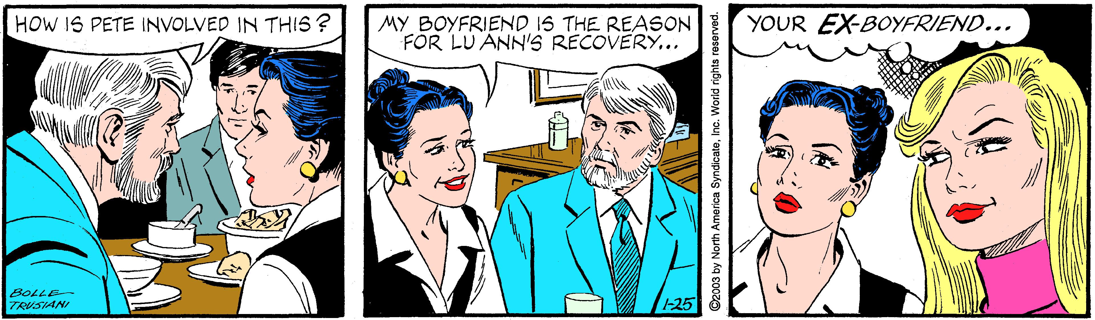 Sharing OCR: HOW IS PETE INVOLVED IN THIS ? MY BOYFRIEND IS THE REASON FOR LU ANN'S RECOVERY... YOUR EX-BOYFRIEND... BOLLE TRUSIANI 25 ©2003 by North America SyndicateInc. World rights reserved. HOW IS PETE INVOLVED IN THIS ? MY BOYFRIEND IS THE REASON FOR LU ANN'S RECOVERY... YOUR EX-BOYFRIEND... BOLLE TRUSIANI 25 ©2003 by North America SyndicateInc. World rights reserved.