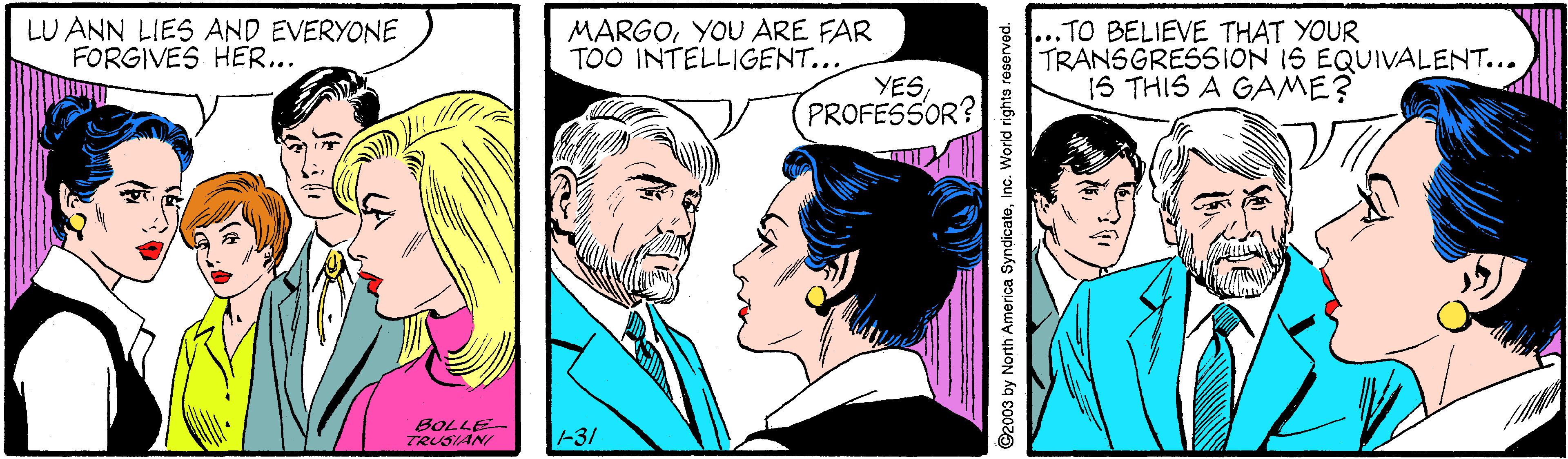 Jaw OCR: LU ANN LIES AND EVERYONE FORGIVES HER... MARGOYOU ARE FAR TOO INTELLIGENT... ...TO BELIEVE THAT YOUR TRANSGRESSION IS EQUIVALENT... 1S THIS A GAME? YESPROFESSOR? BOLLE TRUSIANI -31 @2003 by North America SyndicateInc. World righto raserved. LU ANN LIES AND EVERYONE FORGIVES HER... MARGOYOU ARE FAR TOO INTELLIGENT... ...TO BELIEVE THAT YOUR TRANSGRESSION IS EQUIVALENT... 1S THIS A GAME? YESPROFESSOR? BOLLE TRUSIANI -31 @2003 by North America SyndicateInc. World righto raserved.