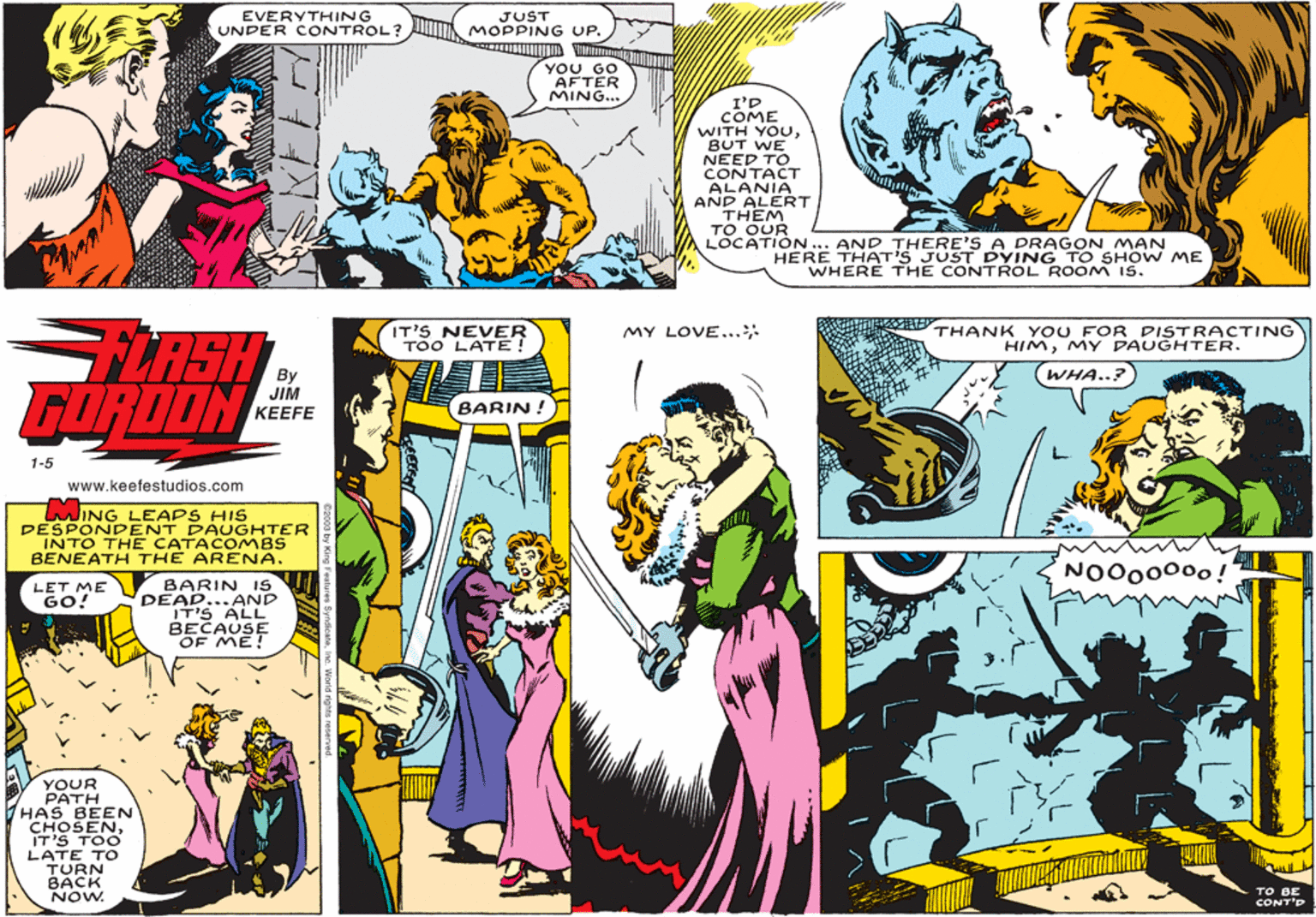Comic book OCR: EVERYTHING UNDER CONTROL? JUST MOPPING UP. YOU GO AFTER MING... I'D COME WITH YOUBUT WE NEED TO CONTACT ALANIA AND ALERT THEM TO OUR LOCATIÓN. AND THERE'S A DRAGON MAN HERE THATIS JUST DYING TO SHOW ME WHERE THE CONTRROL ROOM IS. IT'S NEVER TOO LATE! THANK YOU FOR DISTRACTING HIMMY DAUGHTER. LASH FORDON MY LOVE...: (WHA..? JIM KEEFE (BARIN ! 1-5 www.keefestudios.com MING LEAPS HIS DESPONDENT DAUGHTER INTO THE CATACOMBS BENEATH THE ARENA. NO000000! BARIN IS DEAD...AND ITIS ALL BECAUSE OF ME! LET ME GO! YOUR PATH HAS BEEN CHOSENIT'S TOO LATE TO TURN BACK NOW. CONT'D EVERYTHING UNDER CONTROL? JUST MOPPING UP. YOU GO AFTER MING... I'D COME WITH YOUBUT WE NEED TO CONTACT ALANIA AND ALERT THEM TO OUR LOCATIÓN. AND THERE'S A DRAGON MAN HERE THATIS JUST DYING TO SHOW ME WHERE THE CONTRROL ROOM IS. IT'S NEVER TOO LATE! THANK YOU FOR DISTRACTING HIMMY DAUGHTER. LASH FORDON MY LOVE...: (WHA..? JIM KEEFE (BARIN ! 1-5 www.keefestudios.com MING LEAPS HIS DESPONDENT DAUGHTER INTO THE CATACOMBS BENEATH THE ARENA. NO000000! BARIN IS DEAD...AND ITIS ALL BECAUSE OF ME! LET ME GO! YOUR PATH HAS BEEN CHOSENIT'S TOO LATE TO TURN BACK NOW. CONT'D
