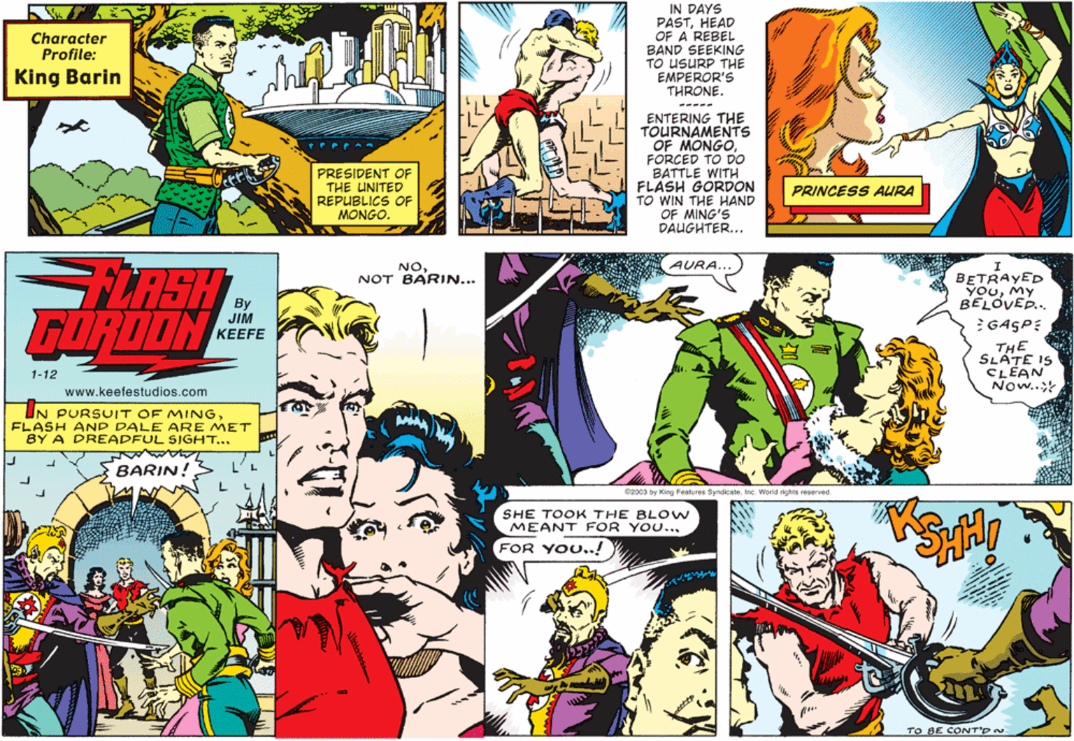 Comic book OCR: IN DAYS PASTHEAD OF A REBEL BAND SEEKING TO USURP THE EMPEROR'S THRONE. Character Profile: King Barin ----- ENTERING THE TOURNAMENTS OF MONGOFORCED TO DO BATTLE WITH FLASH GORDON TO WIN THE HAND OF MING'S DAUGHTER... PRESIDENT OF THE UNITED REPUBLICS OF MONGO. PRINCESS AURA LRSH FURDON AURA. NONOT BARIN... BETRAYED YOuMy BELOVED.. By JIM KEEFE GASPE THE SLATE IS CLEAN Now..; 1-12 www.keefestudios.com IN PURSUIT OF MINGFLASH AND DALE ARE MET BY A DREADFUL SIGHT... BARIN! @2003 by King Features SyndicateInc. World rights reserved. SHE TOOK THE BL OW MEANT FOR YOU... FOR YOU..! TO BE CONT'p IN DAYS PASTHEAD OF A REBEL BAND SEEKING TO USURP THE EMPEROR'S THRONE. Character Profile: King Barin ----- ENTERING THE TOURNAMENTS OF MONGOFORCED TO DO BATTLE WITH FLASH GORDON TO WIN THE HAND OF MING'S DAUGHTER... PRESIDENT OF THE UNITED REPUBLICS OF MONGO. PRINCESS AURA LRSH FURDON AURA. NONOT BARIN... BETRAYED YOuMy BELOVED.. By JIM KEEFE GASPE THE SLATE IS CLEAN Now..; 1-12 www.keefestudios.com IN PURSUIT OF MINGFLASH AND DALE ARE MET BY A DREADFUL SIGHT... BARIN! @2003 by King Features SyndicateInc. World rights reserved. SHE TOOK THE BL OW MEANT FOR YOU... FOR YOU..! TO BE CONT'p