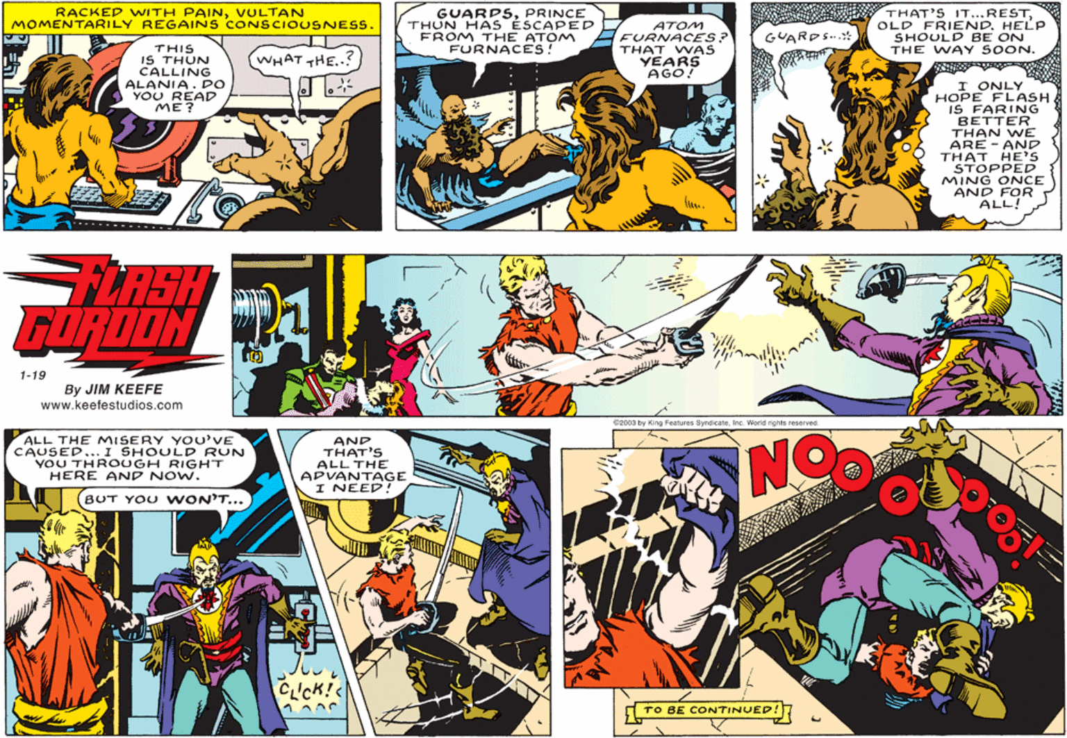 Comics OCR: THAT'S IT...RESTOLD FRIEND. HELP SHOULD BE ON THE WAY SOON. RACKED WITH PAINVULTAN MOMENTARILY REGAINS CONSCIOUSNESS. GUARPSPRINCE THUN HAS ÉSCAPED FROM THE ATOM FURNACES! ATOM FURNACES? THAT WAS YEARS AGO! GUARDS.* THIS IS THUN CALLING ALANIA. DO YOU READ ME? WHAT THE..? I ONLY HOPE FLASH. IS FARING BETTER THAN WE ARE - AND THAT HE'S STOPPED MING ONCE AND FOR ALL! FLASH GORDON 1-19 By JIM KEEFE www.keefestudios.com 62003 by King Features Syndicate. Inc. World rights reserved. ALL THE MISERY YOU'VE CAUSED... I SHOULD RUN YOU THR OUGH RIGHT HERE AND NOW. AND THAT'S ALL THE APVANTAGE I NEED! NO BUT YOU WON'T... TO BE CONTINUED! THAT'S IT...RESTOLD FRIEND. HELP SHOULD BE ON THE WAY SOON. RACKED WITH PAINVULTAN MOMENTARILY REGAINS CONSCIOUSNESS. GUARPSPRINCE THUN HAS ÉSCAPED FROM THE ATOM FURNACES! ATOM FURNACES? THAT WAS YEARS AGO! GUARDS.* THIS IS THUN CALLING ALANIA. DO YOU READ ME? WHAT THE..? I ONLY HOPE FLASH. IS FARING BETTER THAN WE ARE - AND THAT HE'S STOPPED MING ONCE AND FOR ALL! FLASH GORDON 1-19 By JIM KEEFE www.keefestudios.com 62003 by King Features Syndicate. Inc. World rights reserved. ALL THE MISERY YOU'VE CAUSED... I SHOULD RUN YOU THR OUGH RIGHT HERE AND NOW. AND THAT'S ALL THE APVANTAGE I NEED! NO BUT YOU WON'T... TO BE CONTINUED!