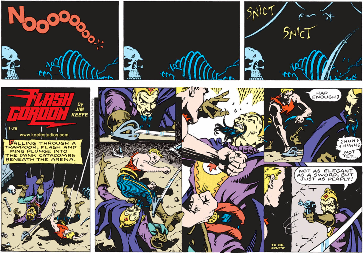 Comics OCR: No SNICT SNICT FLASH GORDON HAD ENOUGH ? JIM KEEFE 1-26 www.keefestudios.com SALLING THROUGHA TRAPDOORFLASH AND MING PLUNGE INTO THE DANK CATACOMBS BENEATH THE ARENA. HUH? HUHH NOT YET.. NOT AS ELEGANT AS A SWORDBUT JUST AS DEADLY! TO BE CONT'D No SNICT SNICT FLASH GORDON HAD ENOUGH ? JIM KEEFE 1-26 www.keefestudios.com SALLING THROUGHA TRAPDOORFLASH AND MING PLUNGE INTO THE DANK CATACOMBS BENEATH THE ARENA. HUH? HUHH NOT YET.. NOT AS ELEGANT AS A SWORDBUT JUST AS DEADLY! TO BE CONT'D