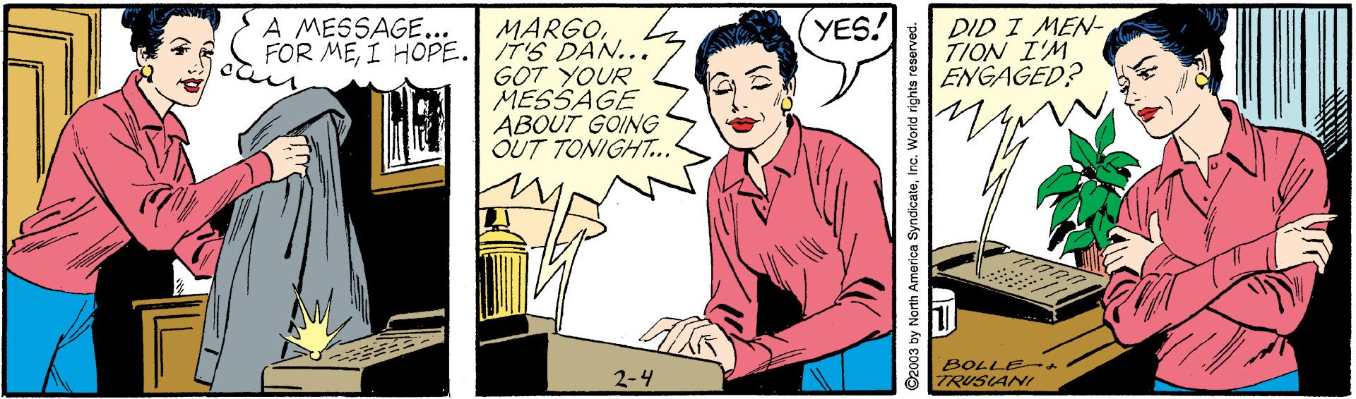 Fiction OCR: A MESSAGE... YES! MARGOI HOPE. 7'S DAN... GOT YOUR MESSAGE ABOUT GOING OUT TONIGHT.. DID I MEN- TION I'M ENGAGED? 2-4 BOLLE TRUSIANI 2003 by North America SyndicateInc. World rights res A MESSAGE... YES! MARGOFOR MEI HOPE. 7'S DAN... GOT YOUR MESSAGE ABOUT GOING OUT TONIGHT.. DID I MEN- TION I'M ENGAGED? 2-4 BOLLE TRUSIANI 2003 by North America SyndicateInc. World rights res