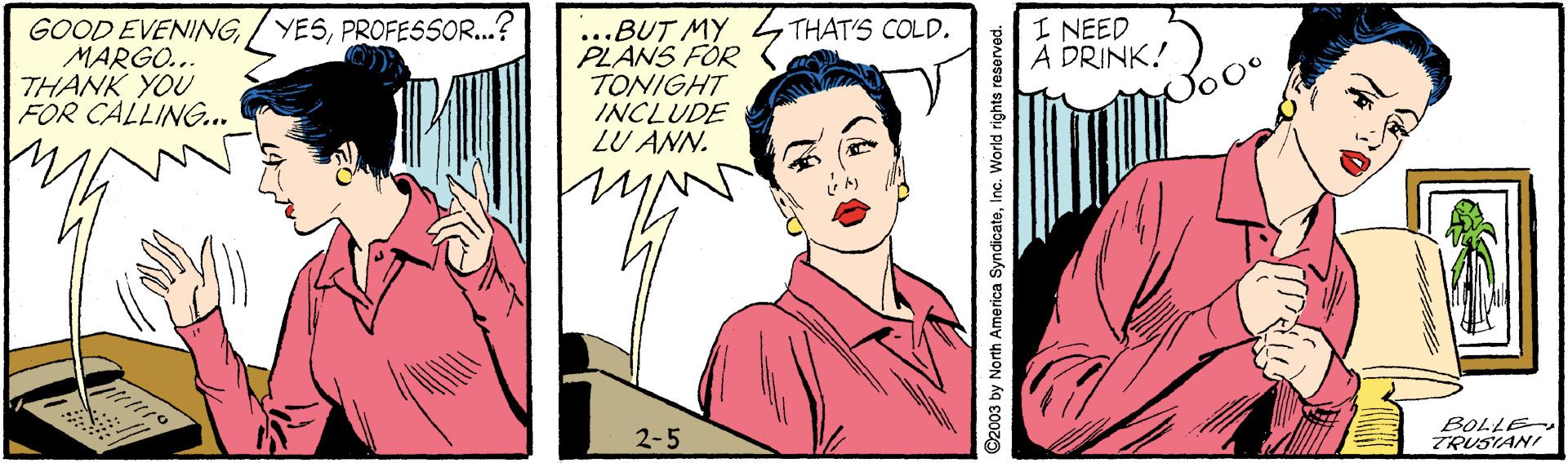 Line OCR: GOOD EVENINGPROFESSOR..? MARGO... THANK YOU FOR CALLING.. ...BUT MY PLANS FOR TONIGHT INCLUDE LU ANN. I NEED A DRINK! THAT'S COLD. 2-5 BOLLE TRUSIANI ©2003 by North America SyndicateInc. World rights reserved. GOOD EVENING/ YESPROFESSOR..? MARGO... THANK YOU FOR CALLING.. ...BUT MY PLANS FOR TONIGHT INCLUDE LU ANN. I NEED A DRINK! THAT'S COLD. 2-5 BOLLE TRUSIANI ©2003 by North America SyndicateInc. World rights reserved.