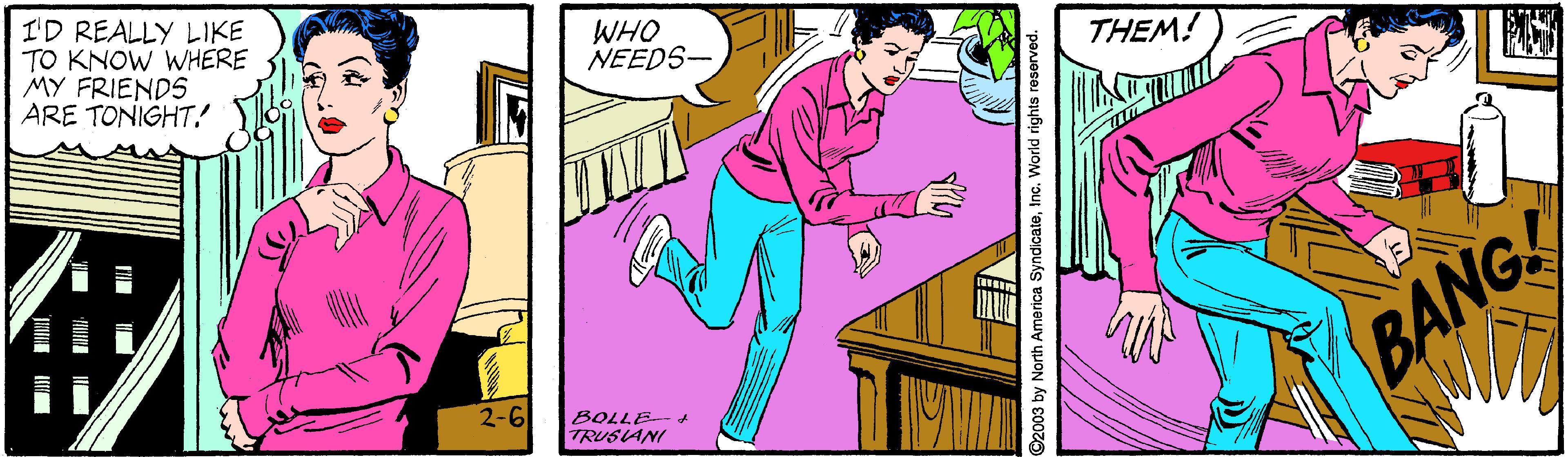 Comic book OCR: I'D REALLY LIKE TO KNOW WHERE MY FRIENDS ARE TONIGHT! WHO NEEDS- THEM! BANG! 2-6 BOLLE-+ TRUSIANI 2003 by North America SyndicateInc. World rights reserved. I'D REALLY LIKE TO KNOW WHERE MY FRIENDS ARE TONIGHT! WHO NEEDS- THEM! BANG! 2-6 BOLLE-+ TRUSIANI 2003 by North America SyndicateInc. World rights reserved.