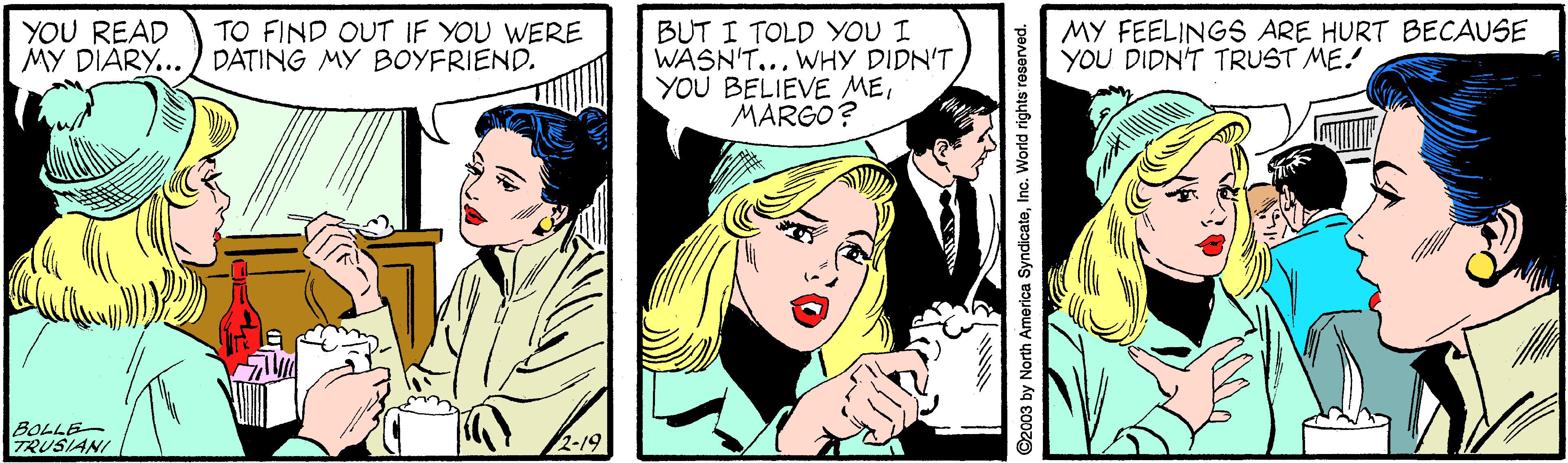 Comic book OCR: YOU READ MY DIARY... DATING MY BOYFRIEND. BUT I TOLD YOU I WASN'T... WHY DIDN'T YOU BELIEVE MEMARGO? TO FIND OUT IF YOU WERE MY FEELINGS ARE HURT BECAUSE YOU DIDN'T TRUST ME! BOLLE- TRUSIANI 2-19 ©2003 by North America SyndicateInc. World rights roserved. YOU READ MY DIARY... DATING MY BOYFRIEND. BUT I TOLD YOU I WASN'T... WHY DIDN'T YOU BELIEVE MEMARGO? TO FIND OUT IF YOU WERE MY FEELINGS ARE HURT BECAUSE YOU DIDN'T TRUST ME! BOLLE- TRUSIANI 2-19 ©2003 by North America SyndicateInc. World rights roserved.